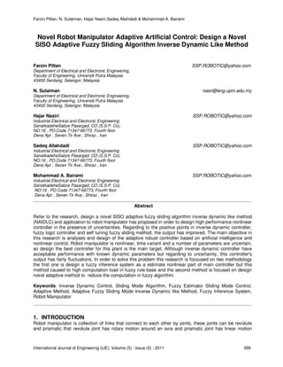 Farzin Piltan, N. Sulaiman, Hajar Nasiri,Sadeq Allahdadi & Mohammad A. Bairami
International Journal of Engineering (IJE), Volume (5) : Issue (5) : 2011 399
Novel Robot Manipulator Adaptive Artificial Control: Design a Novel
SISO Adaptive Fuzzy Sliding Algorithm Inverse Dynamic Like Method
Farzin Piltan SSP.ROBOTIC@yahoo.com
Department of Electrical and Electronic Engineering,
Faculty of Engineering, Universiti Putra Malaysia
43400 Serdang, Selangor, Malaysia
N. Sulaiman nasri@eng.upm.edu.my
Department of Electrical and Electronic Engineering,
Faculty of Engineering, Universiti Putra Malaysia
43400 Serdang, Selangor, Malaysia
Hajar Nasiri SSP.ROBOTIC@yahoo.com
Industrial Electrical and Electronic Engineering
SanatkadeheSabze Pasargad. CO (S.S.P. Co),
NO:16 , PO.Code 71347-66773, Fourth floor
Dena Apr , Seven Tir Ave , Shiraz , Iran
Sadeq Allahdadi SSP.ROBOTIC@yahoo.com
Industrial Electrical and Electronic Engineering
SanatkadeheSabze Pasargad. CO (S.S.P. Co),
NO:16 , PO.Code 71347-66773, Fourth floor
Dena Apr , Seven Tir Ave , Shiraz , Iran
Mohammad A. Bairami SSP.ROBOTIC@yahoo.com
Industrial Electrical and Electronic Engineering
SanatkadeheSabze Pasargad. CO (S.S.P. Co),
NO:16 , PO.Code 71347-66773, Fourth floor
Dena Apr , Seven Tir Ave , Shiraz , Iran
Abstract
Refer to the research, design a novel SISO adaptive fuzzy sliding algorithm inverse dynamic like method
(NAIDLC) and application to robot manipulator has proposed in order to design high performance nonlinear
controller in the presence of uncertainties. Regarding to the positive points in inverse dynamic controller,
fuzzy logic controller and self tuning fuzzy sliding method, the output has improved. The main objective in
this research is analyses and design of the adaptive robust controller based on artificial intelligence and
nonlinear control. Robot manipulator is nonlinear, time variant and a number of parameters are uncertain,
so design the best controller for this plant is the main target. Although inverse dynamic controller have
acceptable performance with known dynamic parameters but regarding to uncertainty, this controller's
output has fairly fluctuations. In order to solve this problem this research is focoused on two methodology
the first one is design a fuzzy inference system as a estimate nonlinear part of main controller but this
method caused to high computation load in fuzzy rule base and the second method is focused on design
novel adaptive method to reduce the computation in fuzzy algorithm.
Keywords: Inverse Dynamic Control, Sliding Mode Algorithm, Fuzzy Estimator Sliding Mode Control,
Adaptive Method, Adaptive Fuzzy Sliding Mode Inverse Dynamic like Method, Fuzzy Inference System,
Robot Manipulator
1. INTRODUCTION
Robot manipulator is collection of links that connect to each other by joints, these joints can be revolute
and prismatic that revolute joint has rotary motion around an axis and prismatic joint has linear motion
 
