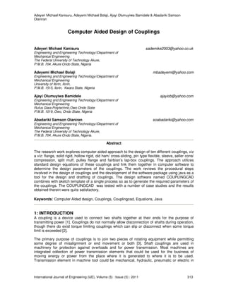Adeyeri Michael Kanisuru, Adeyemi Michael Bolaji, Ajayi Olumuyiwa Bamidele & Abadariki Samson
Olaniran
International Journal of Engineering (IJE), Volume (5) : Issue (5) : 2011 313
Computer Aided Design of Couplings
Adeyeri Michael Kanisuru sademike2003@yahoo.co.uk
Engineering and Engineering Technology//Department of
Mechanical Engineering
The Federal University of Technology Akure,
P.M.B. 704, Akure Ondo State, Nigeria
Adeyemi Michael Bolaji mbadeyemi@yahoo.com
Engineering and Engineering Technology//Department of
Mechanical Engineering
University of Ilorin, Ilorin,
P.M.B. 1515, Ilorin, Kwara State, Nigeria
Ajayi Olumuyiwa Bamidele ajayiob@yahoo.com
Engineering and Engineering Technology//Department of
Mechanical Engineering
Rufus Giwa Polytechnic,Owo Ondo State
P.M.B. 1019, Owo, Ondo State, Nigeria
Abadariki Samson Olaniran soabadariki@yahoo.com
Engineering and Engineering Technology//Department of
Mechanical Engineering
The Federal University of Technology Akure,
P.M.B. 704, Akure Ondo State, Nigeria.
Abstract
The research work explores computer-aided approach to the design of ten different couplings, viz
a viz: flange, solid rigid, hollow rigid, old ham/ cross-sliding, pin type flexible, sleeve, seller cone/
compression, split muff, pulley flange and fairbian’s lap-box couplings. The approach utilizes
standard design equations of these couplings and link them together in computer software to
determine the design parameters of the couplings. The work reviews the procedural steps
involved in the design of couplings and the development of the software package using java as a
tool for the design and dratfting of couplings. The design software named COUPLINGCAD
combines with sketch template of a single process so as to generate the required parameters of
the couplings. The COUPLINGCAD was tested with a number of case studies and the results
obtained therein were quite satisfactory.
Keywords: Computer Aided design, Couplings, Couplingcad, Equations, Java
1: INTRODUCTION
A coupling is a device used to connect two shafts together at their ends for the purpose of
transmitting power [1]. Couplings do not normally allow disconnection of shafts during operation,
though there do exist torque limiting couplings which can slip or disconnect when some torque
limit is exceeded [2].
The primary purpose of couplings is to join two pieces of rotating equipment while permitting
some degree of misalignment or end movement or both [3]. Shaft couplings are used in
machinery for protection against overloads and for power transmission. Most machines are
integrated collection of power transmission elements that could be used for the business of
moving energy or power from the place where it is generated to where it is to be used.
Transmission element in machine tool could be mechanical, hydraulic, pneumatic or electric in
 