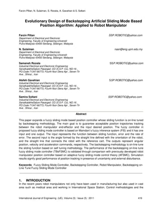 Farzin Piltan, N. Sulaiman, S. Roosta, A. Gavahian & S. Soltani
International Journal of Engineering (IJE), Volume (5) : Issue (5) : 2011 419
Evolutionary Design of Backstepping Artificial Sliding Mode Based
Position Algorithm: Applied to Robot Manipulator
Farzin Piltan SSP.ROBOTIC@yahoo.com
Department of Electrical and Electronic
Engineering, Faculty of Engineering,Universiti
Putra Malaysia 43400 Serdang, Selangor, Malaysia
N. Sulaiman nasri@eng.upm.edu.my
Department of Electrical and Electronic
Engineering, Faculty of Engineering,Universiti
Putra Malaysia 43400 Serdang, Selangor, Malaysia
Samaneh Roosta SSP.ROBOTIC@yahoo.com
Industrial Electrical and Electronic Engineering
SanatkadeheSabze Pasargad. CO (S.S.P. Co), NO:16 ,
PO.Code 71347-66773, Fourth floor Dena Apr , Seven Tir
Ave , Shiraz , Iran
Atefeh Gavahian SSP.ROBOTIC@yahoo.com
Industrial Electrical and Electronic Engineering
SanatkadeheSabze Pasargad. CO (S.S.P. Co), NO:16 ,
PO.Code 71347-66773, Fourth floor Dena Apr , Seven Tir
Ave , Shiraz , Iran
Samira Soltani SSP.ROBOTIC@yahoo.com
Industrial Electrical and Electronic Engineering
SanatkadeheSabze Pasargad. CO (S.S.P. Co), NO:16 ,
PO.Code 71347-66773, Fourth floor Dena Apr , Seven Tir
Ave , Shiraz , Iran
Abstract
This paper expands a fuzzy sliding mode based position controller whose sliding function is on-line tuned
by backstepping methodology. The main goal is to guarantee acceptable position trajectories tracking
between the robot manipulator end-effector and the input desired position. The fuzzy controller in
proposed fuzzy sliding mode controller is based on Mamdani’s fuzzy inference system (FIS) and it has one
input and one output. The input represents the function between sliding function, error and the rate of
error. The second input is the angle formed by the straight line defined with the orientation of the robot,
and the straight line that connects the robot with the reference cart. The outputs represent angular
position, velocity and acceleration commands, respectively. The backstepping methodology is on-line tune
the sliding function based on self tuning methodology. The performance of the backstepping on-line tune
fuzzy sliding mode controller (TBsFSMC) is validated through comparison with previously developed robot
manipulator position controller based on adaptive fuzzy sliding mode control theory (AFSMC). Simulation
results signify good performance of position tracking in presence of uncertainty and external disturbance.
Keywords: Fuzzy Sliding Mode Controller, Backstepping Controller, Robot Manipulator, Backstepping on-
Line Tune Fuzzy Sliding Mode Controller
1. INTRODUCTION
In the recent years robot manipulators not only have been used in manufacturing but also used in vast
area such as medical area and working in International Space Station. Control methodologies and the
 