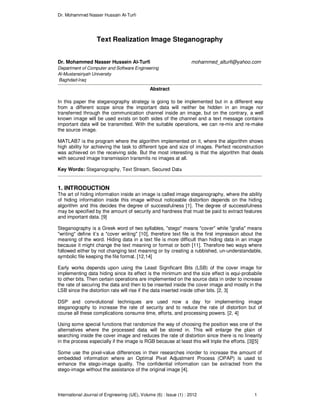 Dr. Mohammed Nasser Hussain Al-Turfi
International Journal of Engineering (IJE), Volume (6) : Issue (1) : 2012 1
Text Realization Image Steganography
Dr. Mohammed Nasser Hussein Al-Turfi mohammed_alturfi@yahoo.com
Department of Computer and Software Engineering
Al-Mustansiriyah University
Baghdad-Iraq
Abstract
In this paper the steganography strategy is going to be implemented but in a different way
from a different scope since the important data will neither be hidden in an image nor
transferred through the communication channel inside an image, but on the contrary, a well
known image will be used exists on both sides of the channel and a text message contains
important data will be transmitted. With the suitable operations, we can re-mix and re-make
the source image.
MATLAB7 is the program where the algorithm implemented on it, where the algorithm shows
high ability for achieving the task to different type and size of images. Perfect reconstruction
was achieved on the receiving side. But the most interesting is that the algorithm that deals
with secured image transmission transmits no images at all.
Key Words: Steganography, Text Stream, Secured Data
1. INTRODUCTION
The art of hiding information inside an image is called image steganography, where the ability
of hiding information inside this image without noticeable distortion depends on the hiding
algorithm and this decides the degree of successfulness [1]. The degree of successfulness
may be specified by the amount of security and hardness that must be paid to extract features
and important data. [9]
Steganography is a Greek word of two syllables, "stego" means "cover" while "grafia" means
"writing" define it’s a "cover writing" [10], therefore text file is the first impression about the
meaning of the word. Hiding data in a text file is more difficult than hiding data in an image
because it might change the text meaning or format or both [11]. Therefore two ways where
followed either by not changing text meaning or by creating a rubbished, un-understandable,
symbolic file keeping the file format. [12,14]
Early works depends upon using the Least Significant Bits (LSB) of the cover image for
implementing data hiding since its effect is the minimum and the size effect is equi-probabile
to other bits. Then certain operations are implemented on the source data in order to increase
the rate of securing the data and then to be inserted inside the cover image and mostly in the
LSB since the distortion rate will rise if the data inserted inside other bits. [2, 3]
DSP and convolutional techniques are used now a day for implementing image
steganography to increase the rate of security and to reduce the rate of distortion but of
course all these complications consume time, efforts, and processing powers. [2, 4]
Using some special functions that randomize the way of choosing the position was one of the
alternatives where the processed data will be stored in. This will enlarge the plain of
searching inside the cover image and reduces the rate of distortion since there is no linearity
in the process especially if the image is RGB because at least this will triple the efforts. [3][5]
Some use the pixel-value differences in their researches inorder to increase the amount of
embedded information where an Optimal Pixel Adjustment Process (OPAP) is used to
enhance the stego-image quality. The confidential information can be extracted from the
stego-image without the assistance of the original image [4].
 