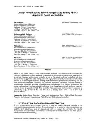 Farzin Piltan, M.A. Dialame, A. Zare & A. Badri
International Journal of Engineering (IJE), Volume (6) : Issue (1) : 2012 25
Design Novel Lookup Table Changed Auto Tuning FSMC:
Applied to Robot Manipulator
Farzin Piltan SSP.ROBOTIC@yahoo.com
Industrial Electrical and Electronic
Engineering SanatkadeheSabze
Pasargad. CO (S.S.P. Co), NO:16
,PO.Code 71347-66773, Fourth floor
Dena Apr , Seven Tir Ave , Shiraz , Iran
Mohammad Ali Dialame SSP.ROBOTIC@yahoo.com
Industrial Electrical and Electronic
Engineering SanatkadeheSabze
Pasargad. CO (S.S.P. Co), NO:16
,PO.Code 71347-66773, Fourth floor
Dena Apr , Seven Tir Ave , Shiraz , Iran
Abbas Zare SSP.ROBOTIC@yahoo.com
Industrial Electrical and Electronic
Engineering SanatkadeheSabze
Pasargad. CO (S.S.P. Co), NO:16
,PO.Code 71347-66773, Fourth floor
Dena Apr , Seven Tir Ave , Shiraz , Iran
Ali Badri SSP.ROBOTIC@yahoo.com
Industrial Electrical and Electronic
Engineering SanatkadeheSabze
Pasargad. CO (S.S.P. Co), NO:16
,PO.Code 71347-66773, Fourth floor
Dena Apr , Seven Tir Ave , Shiraz , Iran
Abstract
Refer to this paper, design lookup table changed adaptive fuzzy sliding mode controller with
minimum rule base and good response in presence of structure and unstructured uncertainty is
presented. However sliding mode controller is one of the robust nonlinear controllers but when
this controller is applied to robot manipulator with highly nonlinear and uncertain dynamic function;
caused to be challenged in control. Sliding mode controller in presence of uncertainty has two
most important drawbacks; chattering and nonlinear equivalent part which proposed method is
solved these challenges with look up table change methodology. This method is based on self
tuning methodology therefore artificial intelligence (e.g., fuzzy logic method) is played important
role to design proposed method. This controller has acceptable performance in presence of
uncertainty (e.g., overshoot=0%, rise time=0.8 s, steady state error = 1e-9 and RMS
error=0.00017).
Keywords: Sliding Mode Controller, Fuzzy Logic Methodology, Fuzzy Sliding Mode Controller,
Adaptive Methodology, Fuzzy Lookup Table Changed Sliding Mode Controller.
1. INTRODUCTION, BACKGROUND and MOTIVATION
A robot system without any controllers does not to have any benefits, because controller is the
main part in this sophisticated system. The main objectives to control of robot manipulators are
stability, and robustness. Lots of researchers work on design the controller for robotic
manipulators to have the best performance. Control of any systems divided in two main groups:
linear and nonlinear controller [1].
 