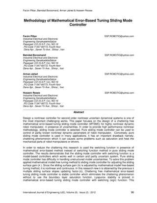 Farzin Piltan, Bamdad Boroomand, Arman Jahed & Hossein Rezaie
International Journal of Engineering (IJE), Volume (6) : Issue (2) : 2012 96
Methodology of Mathematical Error-Based Tuning Sliding Mode
Controller
Farzin Piltan SSP.ROBOTIC@yahoo.com
Industrial Electrical and Electronic
Engineering SanatkadeheSabze
Pasargad. CO (S.S.P. Co), NO:16
,PO.Code 71347-66773, Fourth floor
Dena Apr , Seven Tir Ave , Shiraz , Iran
Bamdad Boroomand SSP.ROBOTIC@yahoo.com
Industrial Electrical and Electronic
Engineering SanatkadeheSabze
Pasargad. CO (S.S.P. Co), NO:16
,PO.Code 71347-66773, Fourth floor
Dena Apr , Seven Tir Ave , Shiraz , Iran
Arman Jahed SSP.ROBOTIC@yahoo.com
Industrial Electrical and Electronic
Engineering SanatkadeheSabze
Pasargad. CO (S.S.P. Co), NO:16
,PO.Code 71347-66773, Fourth floor
Dena Apr , Seven Tir Ave , Shiraz , Iran
Hossein Rezaie SSP.ROBOTIC@yahoo.com
Industrial Electrical and Electronic
Engineering SanatkadeheSabze
Pasargad. CO (S.S.P. Co), NO:16
,PO.Code 71347-66773, Fourth floor
Dena Apr , Seven Tir Ave , Shiraz , Iran
Abstract
Design a nonlinear controller for second order nonlinear uncertain dynamical systems is one of
the most important challenging works. This paper focuses on the design of a chattering free
mathematical error-based tuning sliding mode controller (MTSMC) for highly nonlinear dynamic
robot manipulator, in presence of uncertainties. In order to provide high performance nonlinear
methodology, sliding mode controller is selected. Pure sliding mode controller can be used to
control of partly known nonlinear dynamic parameters of robot manipulator. Conversely, pure
sliding mode controller is used in many applications; it has an important drawback namely;
chattering phenomenon which it can causes some problems such as saturation and heat the
mechanical parts of robot manipulators or drivers.
In order to reduce the chattering this research is used the switching function in presence of
mathematical error-based method instead of switching function method in pure sliding mode
controller. The results demonstrate that the sliding mode controller with switching function is a
model-based controllers which works well in certain and partly uncertain system. Pure sliding
mode controller has difficulty in handling unstructured model uncertainties. To solve this problem
applied mathematical model-free tuning method to sliding mode controller for adjusting the sliding
surface gain (λ ). Since the sliding surface gain (λ) is adjusted by mathematical model free-based
tuning method, it is nonlinear and continuous. In this research new λ is obtained by the previous λ
multiple sliding surface slopes updating factor ሺαሻ. Chattering free mathematical error-based
tuning sliding mode controller is stable controller which eliminates the chattering phenomenon
without to use the boundary layer saturation function. Lyapunov stability is proved in
mathematical error-based tuning sliding mode controller with switching (sign) function. This
 