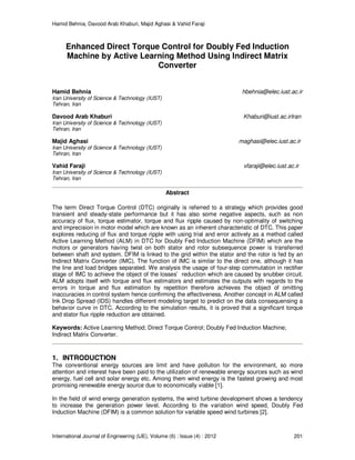 Hamid Behnia, Davood Arab Khaburi, Majid Aghasi & Vahid Faraji
International Journal of Engineering (IJE), Volume (6) : Issue (4) : 2012 201
Enhanced Direct Torque Control for Doubly Fed Induction
Machine by Active Learning Method Using Indirect Matrix
Converter
Hamid Behnia hbehnia@elec.iust.ac.ir
Iran University of Science & Technology (IUST)
Tehran, Iran
Davood Arab Khaburi Khaburi@iust.ac.irIran
Iran University of Science & Technology (IUST)
Tehran, Iran
Majid Aghasi maghasi@elec.iust.ac.ir
Iran University of Science & Technology (IUST)
Tehran, Iran
Vahid Faraji vfaraji@elec.iust.ac.ir
Iran University of Science & Technology (IUST)
Tehran, Iran
Abstract
The term Direct Torque Control (DTC) originally is referred to a strategy which provides good
transient and steady-state performance but it has also some negative aspects, such as non
accuracy of flux, torque estimator, torque and flux ripple caused by non-optimality of switching
and imprecision in motor model which are known as an inherent characteristic of DTC. This paper
explores reducing of flux and torque ripple with using trial and error actively as a method called
Active Learning Method (ALM) in DTC for Doubly Fed Induction Machine (DFIM) which are the
motors or generators having twist on both stator and rotor subsequence power is transferred
between shaft and system. DFIM is linked to the grid within the stator and the rotor is fed by an
Indirect Matrix Converter (IMC). The function of IMC is similar to the direct one, although it has
the line and load bridges separated. We analysis the usage of four-step commutation in rectifier
stage of IMC to achieve the object of the losses’ reduction which are caused by snubber circuit.
ALM adopts itself with torque and flux estimators and estimates the outputs with regards to the
errors in torque and flux estimation by repetition therefore achieves the object of omitting
inaccuracies in control system hence confirming the effectiveness. Another concept in ALM called
Ink Drop Spread (IDS) handles different modeling target to predict on the data consequensing a
behavior curve in DTC. According to the simulation results, it is proved that a significant torque
and stator flux ripple reduction are obtained.
Keywords: Active Learning Method; Direct Torque Control; Doubly Fed Induction Machine;
Indirect Matrix Converter.
1. INTRODUCTION
The conventional energy sources are limit and have pollution for the environment, so more
attention and interest have been paid to the utilization of renewable energy sources such as wind
energy, fuel cell and solar energy etc. Among them wind energy is the fastest growing and most
promising renewable energy source due to economically viable [1].
In the field of wind energy generation systems, the wind turbine development shows a tendency
to increase the generation power level. According to the variation wind speed, Doubly Fed
Induction Machine (DFIM) is a common solution for variable speed wind turbines [2].
 