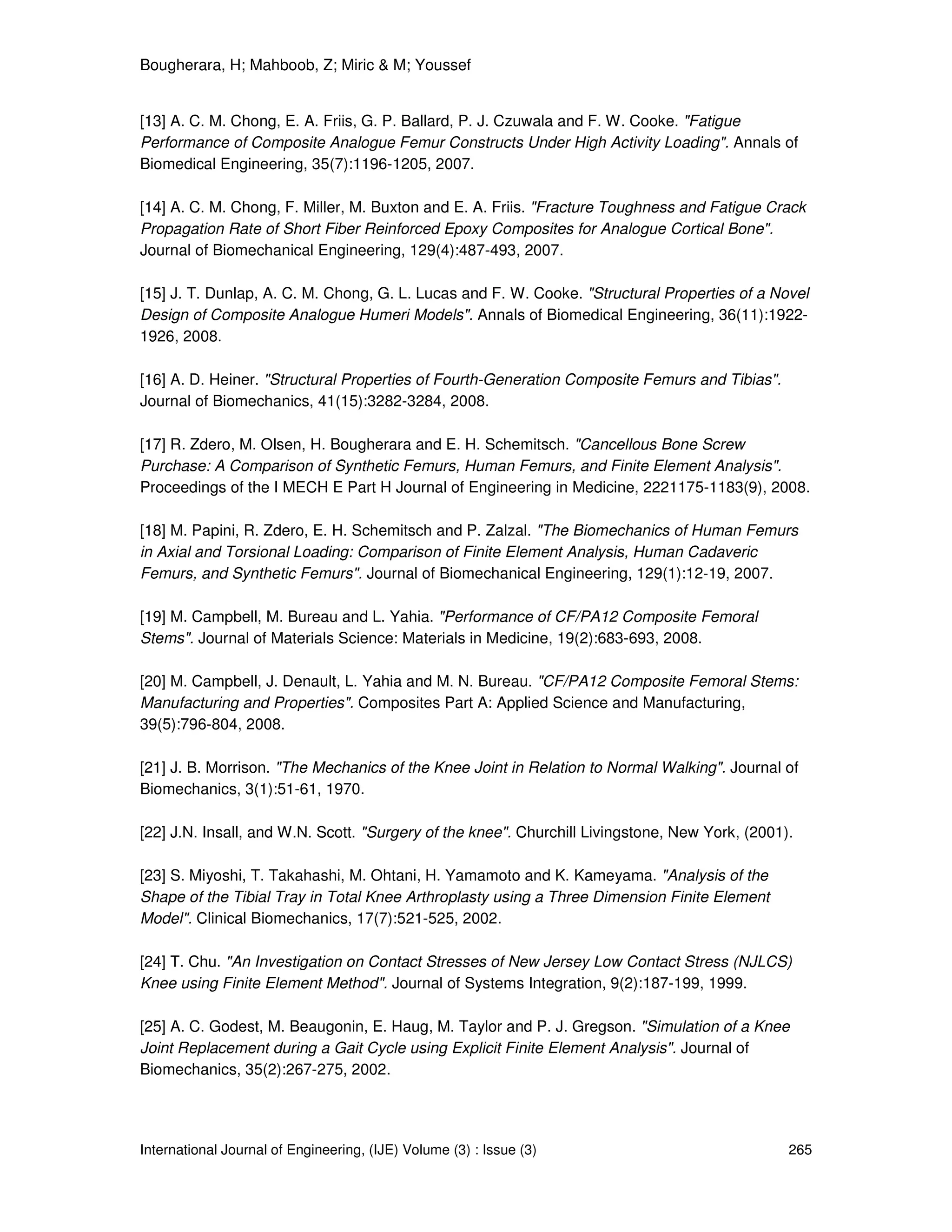Bougherara, H; Mahboob, Z; Miric & M; Youssef
International Journal of Engineering, (IJE) Volume (3) : Issue (3) 265
[13] A. C. M. Chong, E. A. Friis, G. P. Ballard, P. J. Czuwala and F. W. Cooke. "Fatigue
Performance of Composite Analogue Femur Constructs Under High Activity Loading". Annals of
Biomedical Engineering, 35(7):1196-1205, 2007.
[14] A. C. M. Chong, F. Miller, M. Buxton and E. A. Friis. "Fracture Toughness and Fatigue Crack
Propagation Rate of Short Fiber Reinforced Epoxy Composites for Analogue Cortical Bone".
Journal of Biomechanical Engineering, 129(4):487-493, 2007.
[15] J. T. Dunlap, A. C. M. Chong, G. L. Lucas and F. W. Cooke. "Structural Properties of a Novel
Design of Composite Analogue Humeri Models". Annals of Biomedical Engineering, 36(11):1922-
1926, 2008.
[16] A. D. Heiner. "Structural Properties of Fourth-Generation Composite Femurs and Tibias".
Journal of Biomechanics, 41(15):3282-3284, 2008.
[17] R. Zdero, M. Olsen, H. Bougherara and E. H. Schemitsch. "Cancellous Bone Screw
Purchase: A Comparison of Synthetic Femurs, Human Femurs, and Finite Element Analysis".
Proceedings of the I MECH E Part H Journal of Engineering in Medicine, 2221175-1183(9), 2008.
[18] M. Papini, R. Zdero, E. H. Schemitsch and P. Zalzal. "The Biomechanics of Human Femurs
in Axial and Torsional Loading: Comparison of Finite Element Analysis, Human Cadaveric
Femurs, and Synthetic Femurs". Journal of Biomechanical Engineering, 129(1):12-19, 2007.
[19] M. Campbell, M. Bureau and L. Yahia. "Performance of CF/PA12 Composite Femoral
Stems". Journal of Materials Science: Materials in Medicine, 19(2):683-693, 2008.
[20] M. Campbell, J. Denault, L. Yahia and M. N. Bureau. "CF/PA12 Composite Femoral Stems:
Manufacturing and Properties". Composites Part A: Applied Science and Manufacturing,
39(5):796-804, 2008.
[21] J. B. Morrison. "The Mechanics of the Knee Joint in Relation to Normal Walking". Journal of
Biomechanics, 3(1):51-61, 1970.
[22] J.N. Insall, and W.N. Scott. "Surgery of the knee". Churchill Livingstone, New York, (2001).
[23] S. Miyoshi, T. Takahashi, M. Ohtani, H. Yamamoto and K. Kameyama. "Analysis of the
Shape of the Tibial Tray in Total Knee Arthroplasty using a Three Dimension Finite Element
Model". Clinical Biomechanics, 17(7):521-525, 2002.
[24] T. Chu. "An Investigation on Contact Stresses of New Jersey Low Contact Stress (NJLCS)
Knee using Finite Element Method". Journal of Systems Integration, 9(2):187-199, 1999.
[25] A. C. Godest, M. Beaugonin, E. Haug, M. Taylor and P. J. Gregson. "Simulation of a Knee
Joint Replacement during a Gait Cycle using Explicit Finite Element Analysis". Journal of
Biomechanics, 35(2):267-275, 2002.
 