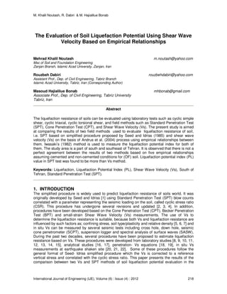 M. Khalil Noutash, R. Dabiri & M. Hajialilue Bonab
International Journal of Engineering (IJE), Volume (6) : Issue (4) : 2012 218
The Evaluation of Soil Liquefaction Potential Using Shear Wave
Velocity Based on Empirical Relationships
Mehrad Khalil Noutash m.noutash@yahoo.com
Msc of Soil and Foundation Engineering
Zanjan Bransh, Islamic Azad University, Zanjan, Iran
Rouzbeh Dabiri rouzbehdabiri@yahoo.com
Assistant Prof., Dep. of Civil Engineering, Tabriz Branch
Islamic Azad University, Tabriz, Iran (Corresponding Author)
Masoud Hajialilue Bonab mhbonab@gmail.com
Associate Prof., Dep. of Civil Engineering, Tabriz University
Tabriz, Iran
Abstract
The liquefaction resistance of soils can be evaluated using laboratory tests such as cyclic simple
shear, cyclic triaxial, cyclic torsional shear, and field methods such as Standard Penetration Test
(SPT), Cone Penetration Test (CPT), and Shear Wave Velocity (Vs). The present study is aimed
at comparing the results of two field methods used to evaluate liquefaction resistance of soil,
i.e. SPT based on simplified procedure proposed by Seed and Idriss (1985) and shear wave
velocity (Vs) on the basis of Andrus et al. (2004) process using empirical relationships between
them. Iwasaki’s (1982) method is used to measure the liquefaction potential index for both of
them. The study area is a part of south and southeast of Tehran. It is observed that there is not a
perfect agreement between the results of two methods based on five empirical relationships
assuming cemented and non-cemented conditions for (OF) soil. Liquefaction potential index (PL)
value in SPT test was found to be more than Vs method.
Keywords: Liquefaction, Liquefaction Potential Index (PL), Shear Wave Velocity (Vs), South of
Tehran, Standard Penetration Test (SPT).
1. INTRODUCTION
The simplified procedure is widely used to predict liquefaction resistance of soils world. It was
originally developed by Seed and Idriss [1] using Standard Penetration Test (SPT) blow counts
correlated with a parameter representing the seismic loading on the soil, called cyclic stress ratio
(CSR). This procedure has undergone several revisions and updated [2, 3, 4]. In addition,
procedures have been developed based on the Cone Penetration Test (CPT), Becker Penetration
Test (BPT) and small-strain Shear Wave Velocity (Vs) measurements. The use of Vs to
determine the liquefaction resistance is suitable, because both Vs and liquefaction resistance are
influenced by such factors as; confining stress, soil type/plasticity and relative density [5, 6, 7] and
in situ Vs can be measured by several seismic tests including cross hole, down hole, seismic
cone penetrometer (SCPT), suspension logger and spectral analysis of surface waves (SASW).
During the past two decades, several procedures have been proposed to estimate liquefaction
resistance based on Vs. These procedures were developed from laboratory studies [8, 9, 10, 11,
12, 13, 14, 15], analytical studies [16, 17], penetration- Vs equations [18, 19], in situ Vs
measurements at earthquake shaken site [20, 21, 22]. Some of these procedures follow the
general format of Seed- Idriss simplified procedure which the Vs is corrected to a reference
vertical stress and correlated with the cyclic stress ratio. This paper presents the results of the
comparison between two Vs and SPT methods of soil liquefaction potential evaluation in the
 
