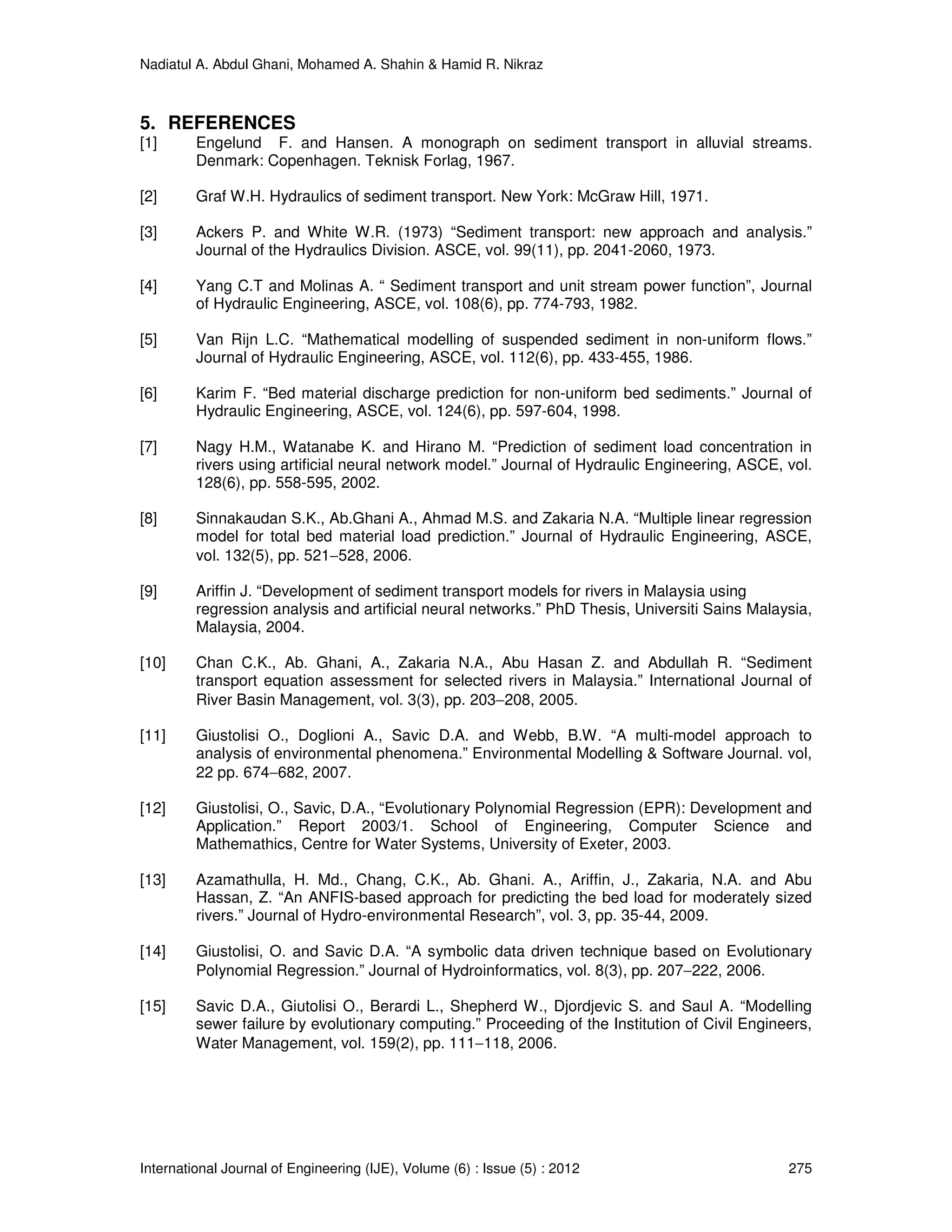 Nadiatul A. Abdul Ghani, Mohamed A. Shahin & Hamid R. Nikraz
International Journal of Engineering (IJE), Volume (6) : Issue (5) : 2012 275
5. REFERENCES
[1] Engelund F. and Hansen. A monograph on sediment transport in alluvial streams.
Denmark: Copenhagen. Teknisk Forlag, 1967.
[2] Graf W.H. Hydraulics of sediment transport. New York: McGraw Hill, 1971.
[3] Ackers P. and White W.R. (1973) “Sediment transport: new approach and analysis.”
Journal of the Hydraulics Division. ASCE, vol. 99(11), pp. 2041-2060, 1973.
[4] Yang C.T and Molinas A. “ Sediment transport and unit stream power function”, Journal
of Hydraulic Engineering, ASCE, vol. 108(6), pp. 774-793, 1982.
[5] Van Rijn L.C. “Mathematical modelling of suspended sediment in non-uniform flows.”
Journal of Hydraulic Engineering, ASCE, vol. 112(6), pp. 433-455, 1986.
[6] Karim F. “Bed material discharge prediction for non-uniform bed sediments.” Journal of
Hydraulic Engineering, ASCE, vol. 124(6), pp. 597-604, 1998.
[7] Nagy H.M., Watanabe K. and Hirano M. “Prediction of sediment load concentration in
rivers using artificial neural network model.” Journal of Hydraulic Engineering, ASCE, vol.
128(6), pp. 558-595, 2002.
[8] Sinnakaudan S.K., Ab.Ghani A., Ahmad M.S. and Zakaria N.A. “Multiple linear regression
model for total bed material load prediction.” Journal of Hydraulic Engineering, ASCE,
vol. 132(5), pp. 521−528, 2006.
[9] Ariffin J. “Development of sediment transport models for rivers in Malaysia using
regression analysis and artificial neural networks.” PhD Thesis, Universiti Sains Malaysia,
Malaysia, 2004.
[10] Chan C.K., Ab. Ghani, A., Zakaria N.A., Abu Hasan Z. and Abdullah R. “Sediment
transport equation assessment for selected rivers in Malaysia.” International Journal of
River Basin Management, vol. 3(3), pp. 203−208, 2005.
[11] Giustolisi O., Doglioni A., Savic D.A. and Webb, B.W. “A multi-model approach to
analysis of environmental phenomena.” Environmental Modelling & Software Journal. vol,
22 pp. 674−682, 2007.
[12] Giustolisi, O., Savic, D.A., “Evolutionary Polynomial Regression (EPR): Development and
Application.” Report 2003/1. School of Engineering, Computer Science and
Mathemathics, Centre for Water Systems, University of Exeter, 2003.
[13] Azamathulla, H. Md., Chang, C.K., Ab. Ghani. A., Ariffin, J., Zakaria, N.A. and Abu
Hassan, Z. “An ANFIS-based approach for predicting the bed load for moderately sized
rivers.” Journal of Hydro-environmental Research”, vol. 3, pp. 35-44, 2009.
[14] Giustolisi, O. and Savic D.A. “A symbolic data driven technique based on Evolutionary
Polynomial Regression.” Journal of Hydroinformatics, vol. 8(3), pp. 207−222, 2006.
[15] Savic D.A., Giutolisi O., Berardi L., Shepherd W., Djordjevic S. and Saul A. “Modelling
sewer failure by evolutionary computing.” Proceeding of the Institution of Civil Engineers,
Water Management, vol. 159(2), pp. 111−118, 2006.
 