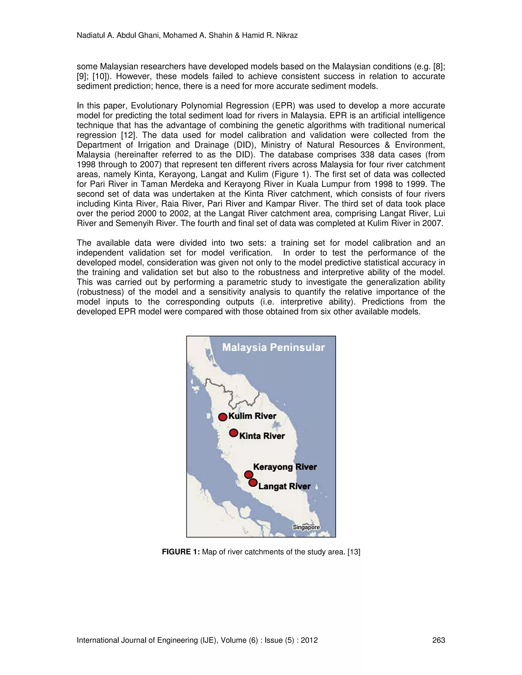 Nadiatul A. Abdul Ghani, Mohamed A. Shahin & Hamid R. Nikraz
International Journal of Engineering (IJE), Volume (6) : Issue (5) : 2012 263
some Malaysian researchers have developed models based on the Malaysian conditions (e.g. [8];
[9]; [10]). However, these models failed to achieve consistent success in relation to accurate
sediment prediction; hence, there is a need for more accurate sediment models.
In this paper, Evolutionary Polynomial Regression (EPR) was used to develop a more accurate
model for predicting the total sediment load for rivers in Malaysia. EPR is an artificial intelligence
technique that has the advantage of combining the genetic algorithms with traditional numerical
regression [12]. The data used for model calibration and validation were collected from the
Department of Irrigation and Drainage (DID), Ministry of Natural Resources & Environment,
Malaysia (hereinafter referred to as the DID). The database comprises 338 data cases (from
1998 through to 2007) that represent ten different rivers across Malaysia for four river catchment
areas, namely Kinta, Kerayong, Langat and Kulim (Figure 1). The first set of data was collected
for Pari River in Taman Merdeka and Kerayong River in Kuala Lumpur from 1998 to 1999. The
second set of data was undertaken at the Kinta River catchment, which consists of four rivers
including Kinta River, Raia River, Pari River and Kampar River. The third set of data took place
over the period 2000 to 2002, at the Langat River catchment area, comprising Langat River, Lui
River and Semenyih River. The fourth and final set of data was completed at Kulim River in 2007.
The available data were divided into two sets: a training set for model calibration and an
independent validation set for model verification. In order to test the performance of the
developed model, consideration was given not only to the model predictive statistical accuracy in
the training and validation set but also to the robustness and interpretive ability of the model.
This was carried out by performing a parametric study to investigate the generalization ability
(robustness) of the model and a sensitivity analysis to quantify the relative importance of the
model inputs to the corresponding outputs (i.e. interpretive ability). Predictions from the
developed EPR model were compared with those obtained from six other available models.
FIGURE 1: Map of river catchments of the study area. [13]
 