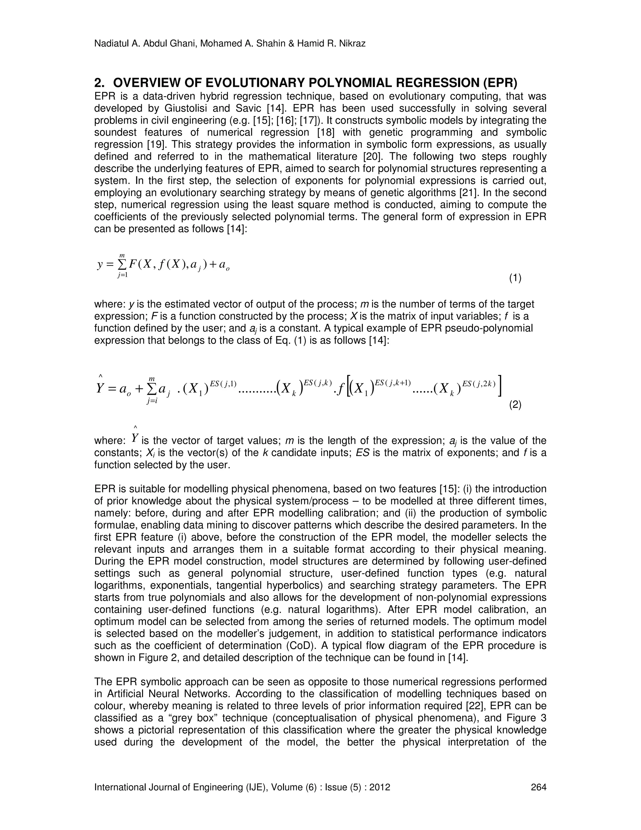 Nadiatul A. Abdul Ghani, Mohamed A. Shahin & Hamid R. Nikraz
International Journal of Engineering (IJE), Volume (6) : Issue (5) : 2012 264
2. OVERVIEW OF EVOLUTIONARY POLYNOMIAL REGRESSION (EPR)
EPR is a data-driven hybrid regression technique, based on evolutionary computing, that was
developed by Giustolisi and Savic [14]. EPR has been used successfully in solving several
problems in civil engineering (e.g. [15]; [16]; [17]). It constructs symbolic models by integrating the
soundest features of numerical regression [18] with genetic programming and symbolic
regression [19]. This strategy provides the information in symbolic form expressions, as usually
defined and referred to in the mathematical literature [20]. The following two steps roughly
describe the underlying features of EPR, aimed to search for polynomial structures representing a
system. In the first step, the selection of exponents for polynomial expressions is carried out,
employing an evolutionary searching strategy by means of genetic algorithms [21]. In the second
step, numerical regression using the least square method is conducted, aiming to compute the
coefficients of the previously selected polynomial terms. The general form of expression in EPR
can be presented as follows [14]:
∑ +=
=
m
j
oj aaXfXFy
1
)),(,(
(1)
where: y is the estimated vector of output of the process; m is the number of terms of the target
expression; F is a function constructed by the process; X is the matrix of input variables; f is a
function defined by the user; and aj is a constant. A typical example of EPR pseudo-polynomial
expression that belongs to the class of Eq. (1) is as follows [14]:
( ) ( )[ ])2,()1,(
1
),()1,(
1
^
)......(............)(. kjES
k
kjES
m
ij
kjES
k
jES
jo XXfXXaaY
+
=
∑+=
(2)
where:
^
Y is the vector of target values; m is the length of the expression; aj is the value of the
constants; Xi is the vector(s) of the k candidate inputs; ES is the matrix of exponents; and f is a
function selected by the user.
EPR is suitable for modelling physical phenomena, based on two features [15]: (i) the introduction
of prior knowledge about the physical system/process – to be modelled at three different times,
namely: before, during and after EPR modelling calibration; and (ii) the production of symbolic
formulae, enabling data mining to discover patterns which describe the desired parameters. In the
first EPR feature (i) above, before the construction of the EPR model, the modeller selects the
relevant inputs and arranges them in a suitable format according to their physical meaning.
During the EPR model construction, model structures are determined by following user-defined
settings such as general polynomial structure, user-defined function types (e.g. natural
logarithms, exponentials, tangential hyperbolics) and searching strategy parameters. The EPR
starts from true polynomials and also allows for the development of non-polynomial expressions
containing user-defined functions (e.g. natural logarithms). After EPR model calibration, an
optimum model can be selected from among the series of returned models. The optimum model
is selected based on the modeller’s judgement, in addition to statistical performance indicators
such as the coefficient of determination (CoD). A typical flow diagram of the EPR procedure is
shown in Figure 2, and detailed description of the technique can be found in [14].
The EPR symbolic approach can be seen as opposite to those numerical regressions performed
in Artificial Neural Networks. According to the classification of modelling techniques based on
colour, whereby meaning is related to three levels of prior information required [22], EPR can be
classified as a “grey box” technique (conceptualisation of physical phenomena), and Figure 3
shows a pictorial representation of this classification where the greater the physical knowledge
used during the development of the model, the better the physical interpretation of the
 