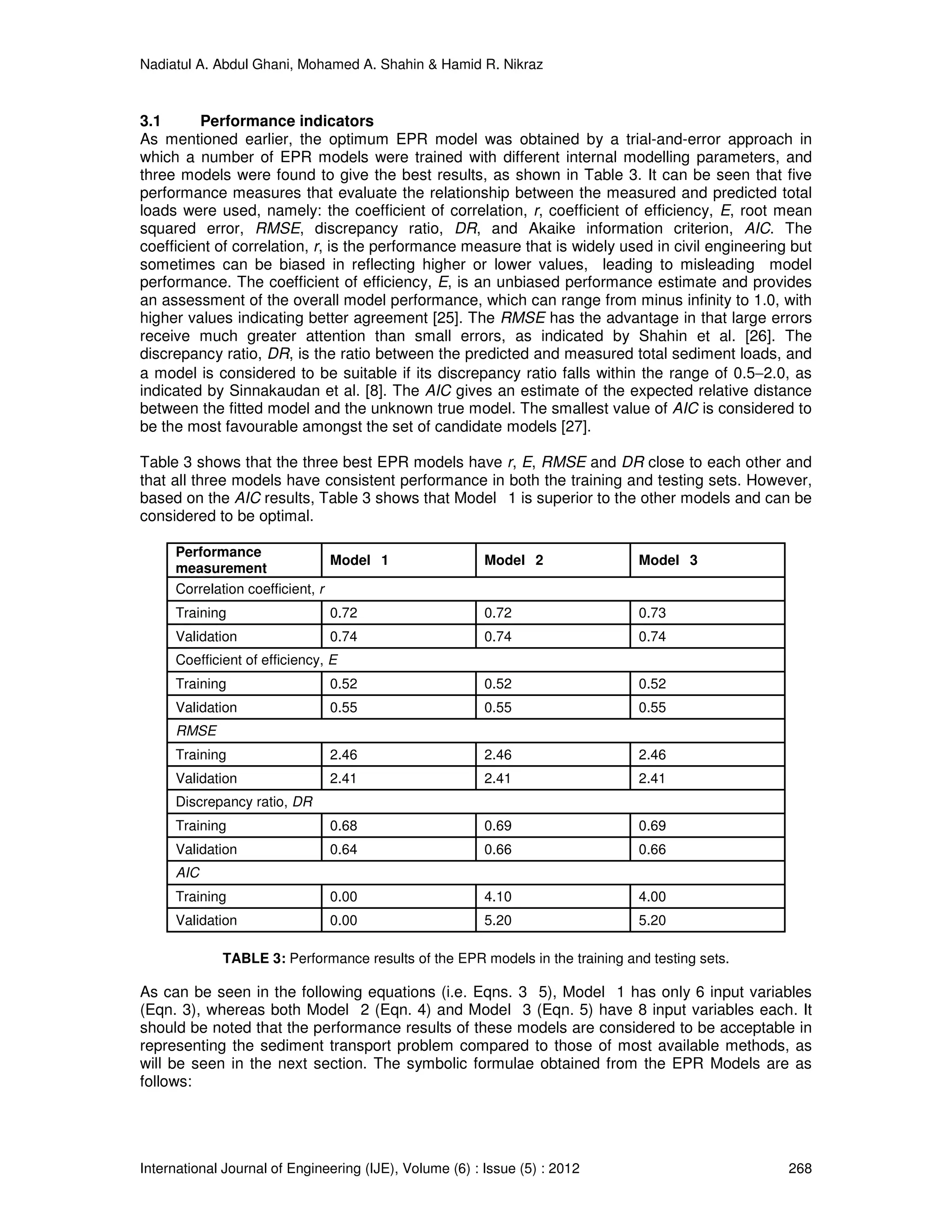 Nadiatul A. Abdul Ghani, Mohamed A. Shahin & Hamid R. Nikraz
International Journal of Engineering (IJE), Volume (6) : Issue (5) : 2012 268
3.1 Performance indicators
As mentioned earlier, the optimum EPR model was obtained by a trial-and-error approach in
which a number of EPR models were trained with different internal modelling parameters, and
three models were found to give the best results, as shown in Table 3. It can be seen that five
performance measures that evaluate the relationship between the measured and predicted total
loads were used, namely: the coefficient of correlation, r, coefficient of efficiency, E, root mean
squared error, RMSE, discrepancy ratio, DR, and Akaike information criterion, AIC. The
coefficient of correlation, r, is the performance measure that is widely used in civil engineering but
sometimes can be biased in reflecting higher or lower values, leading to misleading model
performance. The coefficient of efficiency, E, is an unbiased performance estimate and provides
an assessment of the overall model performance, which can range from minus infinity to 1.0, with
higher values indicating better agreement [25]. The RMSE has the advantage in that large errors
receive much greater attention than small errors, as indicated by Shahin et al. [26]. The
discrepancy ratio, DR, is the ratio between the predicted and measured total sediment loads, and
a model is considered to be suitable if its discrepancy ratio falls within the range of 0.5−2.0, as
indicated by Sinnakaudan et al. [8]. The AIC gives an estimate of the expected relative distance
between the fitted model and the unknown true model. The smallest value of AIC is considered to
be the most favourable amongst the set of candidate models [27].
Table 3 shows that the three best EPR models have r, E, RMSE and DR close to each other and
that all three models have consistent performance in both the training and testing sets. However,
based on the AIC results, Table 3 shows that Model 1 is superior to the other models and can be
considered to be optimal.
Performance
measurement
Model 1 Model 2 Model 3
Correlation coefficient, r
Training 0.72 0.72 0.73
Validation 0.74 0.74 0.74
Coefficient of efficiency, E
Training 0.52 0.52 0.52
Validation 0.55 0.55 0.55
RMSE
Training 2.46 2.46 2.46
Validation 2.41 2.41 2.41
Discrepancy ratio, DR
Training 0.68 0.69 0.69
Validation 0.64 0.66 0.66
AIC
Training 0.00 4.10 4.00
Validation 0.00 5.20 5.20
TABLE 3: Performance results of the EPR models in the training and testing sets.
As can be seen in the following equations (i.e. Eqns. 3 5), Model 1 has only 6 input variables
(Eqn. 3), whereas both Model 2 (Eqn. 4) and Model 3 (Eqn. 5) have 8 input variables each. It
should be noted that the performance results of these models are considered to be acceptable in
representing the sediment transport problem compared to those of most available methods, as
will be seen in the next section. The symbolic formulae obtained from the EPR Models are as
follows:
 