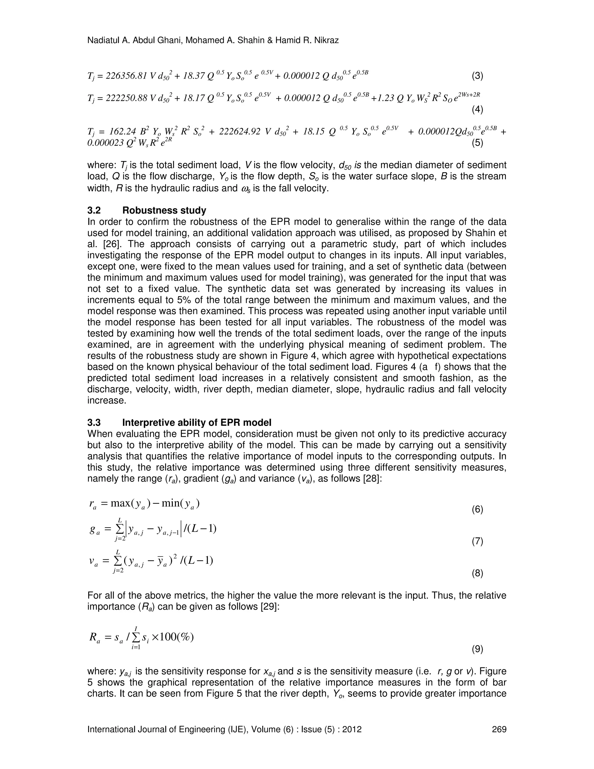 Nadiatul A. Abdul Ghani, Mohamed A. Shahin & Hamid R. Nikraz
International Journal of Engineering (IJE), Volume (6) : Issue (5) : 2012 269
Tj = 226356.81 V d50
2
+ 18.37 Q 0.5
Yo So
0.5
e 0.5V
+ 0.000012 Q d50
0.5
e0.5B
(3)
Tj = 222250.88 V d50
2
+ 18.17 Q 0.5
Yo So
0.5
e0.5V
+ 0.000012 Q d50
0.5
e0.5B
+1.23 Q Yo WS
2
R2
SO e2Ws+2R
(4)
Tj = 162.24 B2
Yo Ws
2
R2
So
2
+ 222624.92 V d50
2
+ 18.15 Q 0.5
Yo So
0.5
e0.5V
+ 0.000012Qd50
0.5
e0.5B
+
0.000023 Q2
Ws R2
e2R
(5)
where: Tj is the total sediment load, V is the flow velocity, d50 is the median diameter of sediment
load, Q is the flow discharge, Yo is the flow depth, So is the water surface slope, B is the stream
width, R is the hydraulic radius and ωs is the fall velocity.
3.2 Robustness study
In order to confirm the robustness of the EPR model to generalise within the range of the data
used for model training, an additional validation approach was utilised, as proposed by Shahin et
al. [26]. The approach consists of carrying out a parametric study, part of which includes
investigating the response of the EPR model output to changes in its inputs. All input variables,
except one, were fixed to the mean values used for training, and a set of synthetic data (between
the minimum and maximum values used for model training), was generated for the input that was
not set to a fixed value. The synthetic data set was generated by increasing its values in
increments equal to 5% of the total range between the minimum and maximum values, and the
model response was then examined. This process was repeated using another input variable until
the model response has been tested for all input variables. The robustness of the model was
tested by examining how well the trends of the total sediment loads, over the range of the inputs
examined, are in agreement with the underlying physical meaning of sediment problem. The
results of the robustness study are shown in Figure 4, which agree with hypothetical expectations
based on the known physical behaviour of the total sediment load. Figures 4 (a f) shows that the
predicted total sediment load increases in a relatively consistent and smooth fashion, as the
discharge, velocity, width, river depth, median diameter, slope, hydraulic radius and fall velocity
increase.
3.3 Interpretive ability of EPR model
When evaluating the EPR model, consideration must be given not only to its predictive accuracy
but also to the interpretive ability of the model. This can be made by carrying out a sensitivity
analysis that quantifies the relative importance of model inputs to the corresponding outputs. In
this study, the relative importance was determined using three different sensitivity measures,
namely the range (ra), gradient (ga) and variance (va), as follows [28]:
)min()max( aaa yyr −=
(6)
)1/(
2
1,, −∑ −=
=
− Lyyg
L
j
jajaa
(7)
)1/()(
2
2
, −∑ −=
=
Lyyv
L
j
ajaa
(8)
For all of the above metrics, the higher the value the more relevant is the input. Thus, the relative
importance (Ra) can be given as follows [29]:
∑ ×=
=
I
i
iaa ssR
1
(%)100/
(9)
where: ya,j is the sensitivity response for xa,j and s is the sensitivity measure (i.e. r, g or v). Figure
5 shows the graphical representation of the relative importance measures in the form of bar
charts. It can be seen from Figure 5 that the river depth, Yo, seems to provide greater importance
 