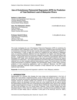 Nadiatul A. Abdul Ghani, Mohamed A. Shahin & Hamid R. Nikraz
International Journal of Engineering (IJE), Volume (6) : Issue (5) : 2012 262
Use of Evolutionary Polynomial Regression (EPR) for Prediction
of Total Sediment Load of Malaysian Rivers
Nadiatul A. Abdul Ghani nadiatuladilah@yahoo.com
Faculty of Civil Engineering & Earth Resources,
University Malaysia Pahang,
Lebuhraya Tun Razak, Gambang,
Kuantan,26300 Pahang, Malaysia
Assc. Prof. Mohamed A. Shahin m.shahin@curtin.edu.au
Department of Civil Engineering,
Curtin University,
GPO Box U1987 Perth,
Western Australia 6845,Australia
Professor Hamid R. Nikraz h.nikraz@curtin.edu.au
Department of Civil Engineering,
Curtin University,
GPO Box U1987 Perth,
Western Australia 6845,Australia
Abstract
This study investigates the use of Evolutionary Polynomial Regression (EPR) for predicting the
total sediment load of Malaysian rivers. EPR is a data-driven modelling hybrid technique, based
on evolutionary computing, that has been recently used successfully in solving many problems in
civil engineering. In order to apply the method for modelling the total sediment of Malaysian
rivers, an extensive database obtained from the Department of Irrigation and Drainage (DID),
Ministry of Natural Resources & Environment, Malaysia was sought, and unrestricted access was
granted. A robustness study was performed in order to confirm the generalisation ability of the
developed EPR model, and a sensitivity analysis was also conducted to determine the relative
importance of model inputs. The results obtained from the EPR model were compared with those
obtained from six other available sediment load prediction models. The performance of the EPR
model demonstrates its predictive capability and generalisation ability to solve highly nonlinear
problems of river engineering applications, such as sediment. Moreover, the EPR model
produced reasonably improved results compared to those obtained from the other available
sediment load methods.
Keywords: Evolutionary polynomial regression, sediment, rivers, Malaysia, prediction.
1. INTRODUCTION
Sedimentation is a process that changes the rivers shape and embankments in the form of
altering the cross-section, longitudinal profile, course of flow and patterns of rivers. In order to
sustain the cultural and economic developments along alluvial rivers, the principles of sediment
transport should be carefully studied and solutions for its engineering and environmental
problems need to be developed. Currently, there are a few models that can be used to identify
the sedimentation process in the form of estimating the total sediment load. Some of the available
models include Engelund & Hansen [1], Graf [2], Ackers & White [3], Yang & Molinas [4], Van Rijn
[5], Karim [6] and Nagy et al. [7], among others. However, most of these models have been
developed based on flume data from western countries, including America and Western Europe,
and have not been widely used or evaluated in other parts of the world [8]. Since the 1990’s,
 