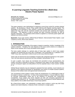 Ahmad N. Al-Husban
International Journal of Engineering (IJE), Volume (6) : Issue (5) : 2012 278
A Learning Linguistic Teaching Control for a Multi-Area
Electric Power System
Ahmad N. AL- Husban drahusban2008@yahoo.com
Faculty of Engineering Technology
AL-Balqa Applied University
Amman, 11947, Jordan
Abstract
This paper presents a new methodology for designing a neuro-fuzzy control for complex physical
systems. By developing a Neural -Fuzzy system learning with linguistic teaching signals. The
advantage of this technique is that, produce a simple and well-performing system because it
selects the fuzzy sets and the numerical numbers and process both numerical and linguistic
information. This approach is able to process and learn numerical information as well as
linguistic information. The proposed control scheme is applied to a multi-area power system with
hydraulic and thermal turbines.
Keywords: Fuzzy Logic Control, Artificial Neural Network, Interconnected Power System, Load
Frequency Control, Neuro-fuzzy Systems.
1. INTRODUCTION
The control engineer’s knowledge of the system is based on expertise, intuition, knowledge of the
system’s behavior. Therefore, the main objective of the fuzzy control scheme is to replace an
expert human operator with a fuzzy rule-based control system.
The fuzzy system belongs to a general class of fuzzy logic system in which fuzzy system
variables are transformed into fuzzy sets “Fuzzification” and manipulated by a collection of “IF-
THEN” fuzzy rules, assembled in what is known as the fuzzy inference engine.
These rules are derived from the knowledge of experts with substantial experience in the system.
Then, the fuzzy sets are transformed into fuzzy variables” Defuzzification” [2, 4].
In such a system, input values are normalized and converted to fuzzy representations, the
model’s rule base is executed to produce a consequent fuzzy region for each solution variable,
and the consequent regions are defuzzified to find the expected value of each solution variable
[1, 7].
Artificial Neural networks may be employed to represent the brain activities, neural networks are
attractive to the classical techniques for identification and control of complex physical systems,
because of their ability to learn and approximate functions [6, 9].
The conventional control systems usually involve the development of a mathematical model of
the system to derive a control law. In many of the physical systems, it may be difficult to obtain
an accurate mathematical model due to the presence of structured and unstructured
uncertainties. Fuzzy system and neural networks are both soft computing approaches for
modeling expert behavior [7, 9]. This paper will show those combinations of neural networks with
fuzzy systems, the so called neural fuzzy or neuro-fuzzy systems.
By a Neuro-fuzzy system, one understands a system which involves in some way both fuzzy
systems and neural networks, or features of both, combined in a single system.
 