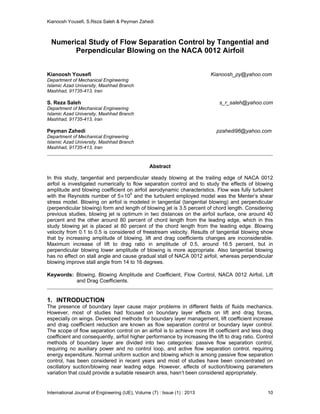 Kianoosh Yousefi, S.Reza Saleh & Peyman Zahedi
International Journal of Engineering (IJE), Volume (7) : Issue (1) : 2013 10
Numerical Study of Flow Separation Control by Tangential and
Perpendicular Blowing on the NACA 0012 Airfoil
Kianoosh Yousefi Kianoosh_py@yahoo.com
Department of Mechanical Engineering
Islamic Azad University, Mashhad Branch
Mashhad, 91735-413, Iran
S. Reza Saleh s_r_saleh@yahoo.com
Department of Mechanical Engineering
Islamic Azad University, Mashhad Branch
Mashhad, 91735-413, Iran
Peyman Zahedi pzahedi96@yahoo.com
Department of Mechanical Engineering
Islamic Azad University, Mashhad Branch
Mashhad, 91735-413, Iran
Abstract
In this study, tangential and perpendicular steady blowing at the trailing edge of NACA 0012
airfoil is investigated numerically to flow separation control and to study the effects of blowing
amplitude and blowing coefficient on airfoil aerodynamic characteristics. Flow was fully turbulent
with the Reynolds number of 5 105
and the turbulent employed model was the Menter’s shear
stress model. Blowing on airfoil is modeled in tangential (tangential blowing) and perpendicular
(perpendicular blowing) form and length of blowing jet is 3.5 percent of chord length. Considering
previous studies, blowing jet is optimum in two distances on the airfoil surface, one around 40
percent and the other around 80 percent of chord length from the leading edge, which in this
study blowing jet is placed at 80 percent of the chord length from the leading edge. Blowing
velocity from 0.1 to 0.5 is considered of freestream velocity. Results of tangential blowing show
that by increasing amplitude of blowing, lift and drag coefficients changes are inconsiderable.
Maximum increase of lift to drag ratio in amplitude of 0.5, around 16.5 percent, but in
perpendicular blowing lower amplitude of blowing is more appropriate. Also tangential blowing
has no effect on stall angle and cause gradual stall of NACA 0012 airfoil, whereas perpendicular
blowing improve stall angle from 14 to 16 degrees.
Keywords: Blowing, Blowing Amplitude and Coefficient, Flow Control, NACA 0012 Airfoil, Lift
and Drag Coefficients.
1. INTRODUCTION
The presence of boundary layer cause major problems in different fields of fluids mechanics.
However, most of studies had focused on boundary layer effects on lift and drag forces,
especially on wings. Developed methods for boundary layer management, lift coefficient increase
and drag coefficient reduction are known as flow separation control or boundary layer control.
The scope of flow separation control on an airfoil is to achieve more lift coefficient and less drag
coefficient and consequently, airfoil higher performance by increasing the lift to drag ratio. Control
methods of boundary layer are divided into two categories: passive flow separation control,
requiring no auxiliary power and no control loop, and active flow separation control, requiring
energy expenditure. Normal uniform suction and blowing which is among passive flow separation
control, has been considered in recent years and most of studies have been concentrated on
oscillatory suction/blowing near leading edge. However, effects of suction/blowing parameters
variation that could provide a suitable research area, hasn’t been considered appropriately.
 