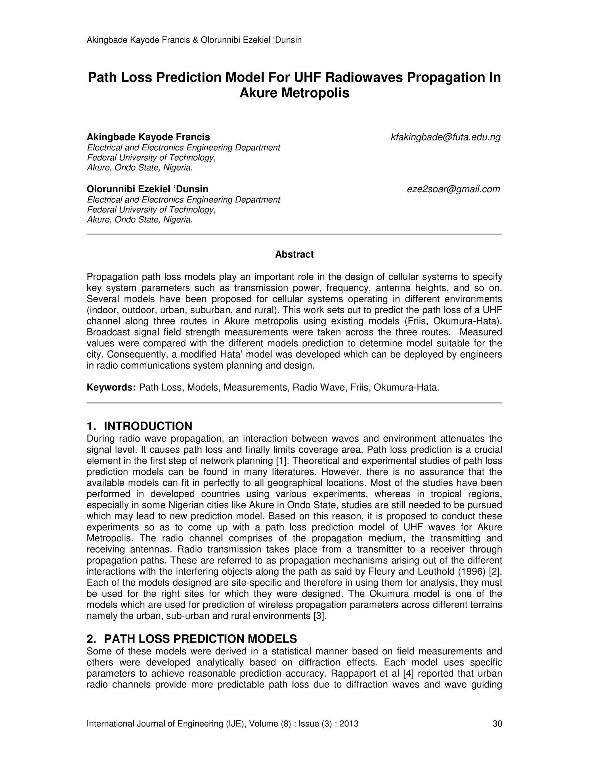Akingbade Kayode Francis & Olorunnibi Ezekiel ‘Dunsin
International Journal of Engineering (IJE), Volume (8) : Issue (3) : 2013 30
Path Loss Prediction Model For UHF Radiowaves Propagation In
Akure Metropolis
Akingbade Kayode Francis kfakingbade@futa.edu.ng
Electrical and Electronics Engineering Department
Federal University of Technology,
Akure, Ondo State, Nigeria.
Olorunnibi Ezekiel ‘Dunsin eze2soar@gmail.com
Electrical and Electronics Engineering Department
Federal University of Technology,
Akure, Ondo State, Nigeria.
Abstract
Propagation path loss models play an important role in the design of cellular systems to specify
key system parameters such as transmission power, frequency, antenna heights, and so on.
Several models have been proposed for cellular systems operating in different environments
(indoor, outdoor, urban, suburban, and rural). This work sets out to predict the path loss of a UHF
channel along three routes in Akure metropolis using existing models (Friis, Okumura-Hata).
Broadcast signal field strength measurements were taken across the three routes. Measured
values were compared with the different models prediction to determine model suitable for the
city. Consequently, a modified Hata’ model was developed which can be deployed by engineers
in radio communications system planning and design.
Keywords: Path Loss, Models, Measurements, Radio Wave, Friis, Okumura-Hata.
1. INTRODUCTION
During radio wave propagation, an interaction between waves and environment attenuates the
signal level. It causes path loss and finally limits coverage area. Path loss prediction is a crucial
element in the first step of network planning [1]. Theoretical and experimental studies of path loss
prediction models can be found in many literatures. However, there is no assurance that the
available models can fit in perfectly to all geographical locations. Most of the studies have been
performed in developed countries using various experiments, whereas in tropical regions,
especially in some Nigerian cities like Akure in Ondo State, studies are still needed to be pursued
which may lead to new prediction model. Based on this reason, it is proposed to conduct these
experiments so as to come up with a path loss prediction model of UHF waves for Akure
Metropolis. The radio channel comprises of the propagation medium, the transmitting and
receiving antennas. Radio transmission takes place from a transmitter to a receiver through
propagation paths. These are referred to as propagation mechanisms arising out of the different
interactions with the interfering objects along the path as said by Fleury and Leuthold (1996) [2].
Each of the models designed are site-specific and therefore in using them for analysis, they must
be used for the right sites for which they were designed. The Okumura model is one of the
models which are used for prediction of wireless propagation parameters across different terrains
namely the urban, sub-urban and rural environments [3].
2. PATH LOSS PREDICTION MODELS
Some of these models were derived in a statistical manner based on field measurements and
others were developed analytically based on diffraction effects. Each model uses specific
parameters to achieve reasonable prediction accuracy. Rappaport et al [4] reported that urban
radio channels provide more predictable path loss due to diffraction waves and wave guiding
 