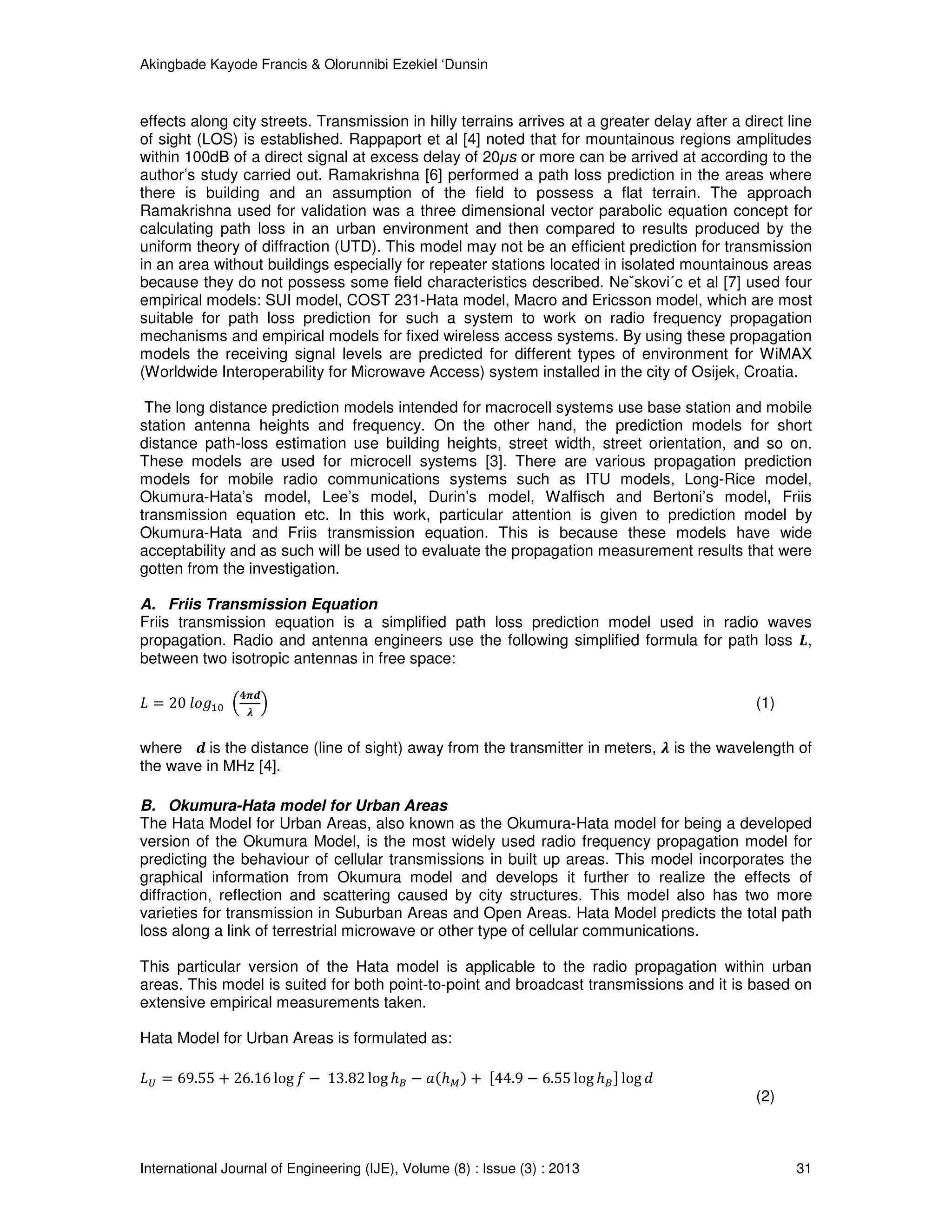 Akingbade Kayode Francis & Olorunnibi Ezekiel ‘Dunsin
International Journal of Engineering (IJE), Volume (8) : Issue (3) : 2013 31
effects along city streets. Transmission in hilly terrains arrives at a greater delay after a direct line
of sight (LOS) is established. Rappaport et al [4] noted that for mountainous regions amplitudes
within 100dB of a direct signal at excess delay of 20μs or more can be arrived at according to the
author’s study carried out. Ramakrishna [6] performed a path loss prediction in the areas where
there is building and an assumption of the field to possess a flat terrain. The approach
Ramakrishna used for validation was a three dimensional vector parabolic equation concept for
calculating path loss in an urban environment and then compared to results produced by the
uniform theory of diffraction (UTD). This model may not be an efficient prediction for transmission
in an area without buildings especially for repeater stations located in isolated mountainous areas
because they do not possess some field characteristics described. Neˇskovi´c et al [7] used four
empirical models: SUI model, COST 231-Hata model, Macro and Ericsson model, which are most
suitable for path loss prediction for such a system to work on radio frequency propagation
mechanisms and empirical models for fixed wireless access systems. By using these propagation
models the receiving signal levels are predicted for different types of environment for WiMAX
(Worldwide Interoperability for Microwave Access) system installed in the city of Osijek, Croatia.
The long distance prediction models intended for macrocell systems use base station and mobile
station antenna heights and frequency. On the other hand, the prediction models for short
distance path-loss estimation use building heights, street width, street orientation, and so on.
These models are used for microcell systems [3]. There are various propagation prediction
models for mobile radio communications systems such as ITU models, Long-Rice model,
Okumura-Hata’s model, Lee’s model, Durin’s model, Walfisch and Bertoni’s model, Friis
transmission equation etc. In this work, particular attention is given to prediction model by
Okumura-Hata and Friis transmission equation. This is because these models have wide
acceptability and as such will be used to evaluate the propagation measurement results that were
gotten from the investigation.
A. Friis Transmission Equation
Friis transmission equation is a simplified path loss prediction model used in radio waves
propagation. Radio and antenna engineers use the following simplified formula for path loss ࡸ,
between two isotropic antennas in free space:
‫ܮ‬ = 20 ݈‫݃݋‬ଵ଴ ቀ
૝࣊ࢊ
ࣅ
ቁ (1)
where ࢊ is the distance (line of sight) away from the transmitter in meters, ࣅ is the wavelength of
the wave in MHz [4].
B. Okumura-Hata model for Urban Areas
The Hata Model for Urban Areas, also known as the Okumura-Hata model for being a developed
version of the Okumura Model, is the most widely used radio frequency propagation model for
predicting the behaviour of cellular transmissions in built up areas. This model incorporates the
graphical information from Okumura model and develops it further to realize the effects of
diffraction, reflection and scattering caused by city structures. This model also has two more
varieties for transmission in Suburban Areas and Open Areas. Hata Model predicts the total path
loss along a link of terrestrial microwave or other type of cellular communications.
This particular version of the Hata model is applicable to the radio propagation within urban
areas. This model is suited for both point-to-point and broadcast transmissions and it is based on
extensive empirical measurements taken.
Hata Model for Urban Areas is formulated as:
‫ܮ‬௎ = 69.55 + 26.16 log ݂ − 13.82 log ℎ஻ − ܽሺℎெሻ + ሾ44.9 − 6.55 log ℎ஻ሿ log ݀
(2)
 