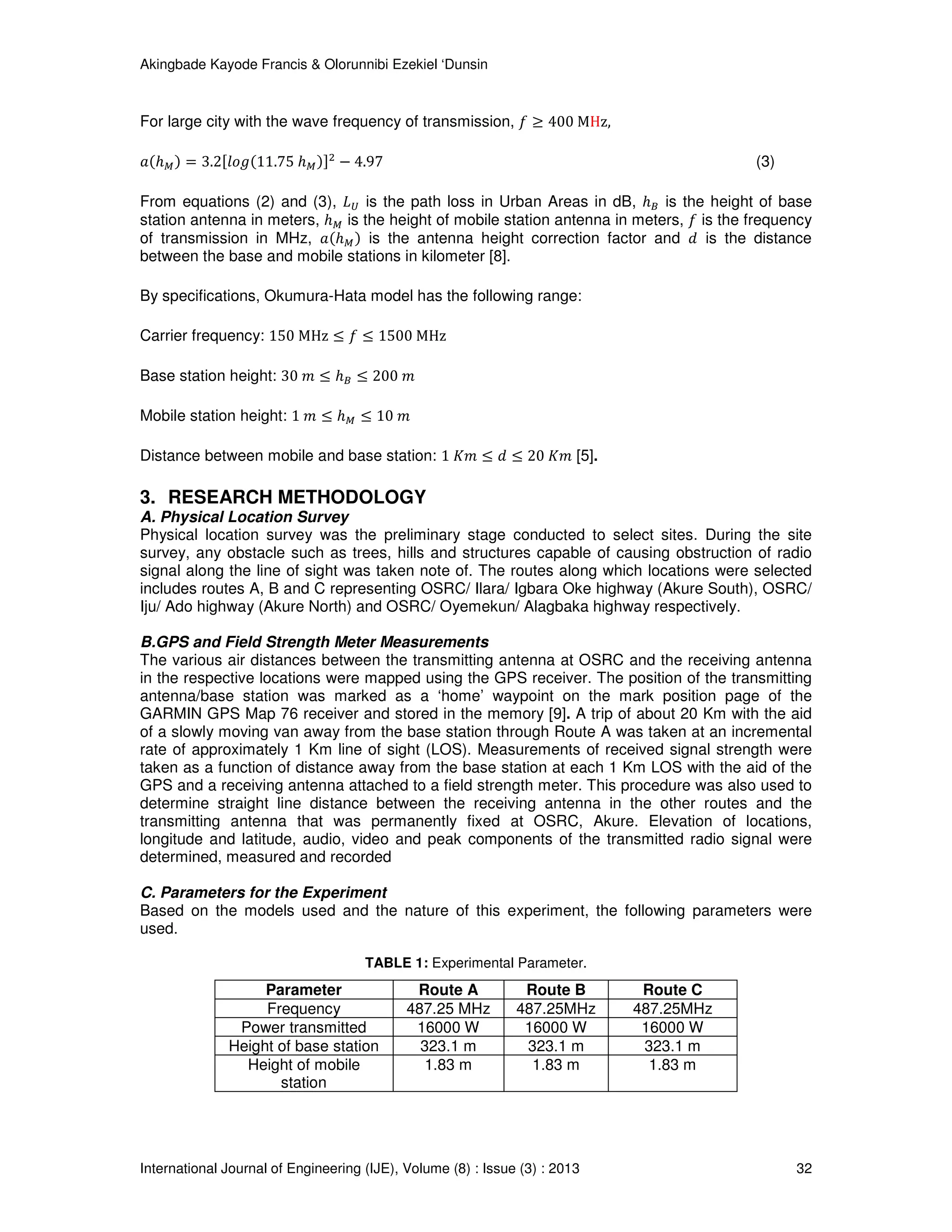 Akingbade Kayode Francis & Olorunnibi Ezekiel ‘Dunsin
International Journal of Engineering (IJE), Volume (8) : Issue (3) : 2013 32
For large city with the wave frequency of transmission, ݂ ≥ 400 MHz,
ܽሺℎெሻ = 3.2ሾ݈‫݃݋‬ሺ11.75 ℎெሻሿଶ
− 4.97 (3)
From equations (2) and (3), ‫ܮ‬௎ is the path loss in Urban Areas in dB, ℎ஻ is the height of base
station antenna in meters, ℎெ is the height of mobile station antenna in meters, ݂ is the frequency
of transmission in MHz, ܽሺℎெሻ is the antenna height correction factor and ݀ is the distance
between the base and mobile stations in kilometer [8].
By specifications, Okumura-Hata model has the following range:
Carrier frequency: 150 MHz ≤ ݂ ≤ 1500 MHz
Base station height: 30 ݉ ≤ ℎ஻ ≤ 200 ݉
Mobile station height: 1 ݉ ≤ ℎெ ≤ 10 ݉
Distance between mobile and base station: 1 ‫݉ܭ‬ ≤ ݀ ≤ 20 ‫݉ܭ‬ [5].
3. RESEARCH METHODOLOGY
A. Physical Location Survey
Physical location survey was the preliminary stage conducted to select sites. During the site
survey, any obstacle such as trees, hills and structures capable of causing obstruction of radio
signal along the line of sight was taken note of. The routes along which locations were selected
includes routes A, B and C representing OSRC/ Ilara/ Igbara Oke highway (Akure South), OSRC/
Iju/ Ado highway (Akure North) and OSRC/ Oyemekun/ Alagbaka highway respectively.
B.GPS and Field Strength Meter Measurements
The various air distances between the transmitting antenna at OSRC and the receiving antenna
in the respective locations were mapped using the GPS receiver. The position of the transmitting
antenna/base station was marked as a ‘home’ waypoint on the mark position page of the
GARMIN GPS Map 76 receiver and stored in the memory [9]. A trip of about 20 Km with the aid
of a slowly moving van away from the base station through Route A was taken at an incremental
rate of approximately 1 Km line of sight (LOS). Measurements of received signal strength were
taken as a function of distance away from the base station at each 1 Km LOS with the aid of the
GPS and a receiving antenna attached to a field strength meter. This procedure was also used to
determine straight line distance between the receiving antenna in the other routes and the
transmitting antenna that was permanently fixed at OSRC, Akure. Elevation of locations,
longitude and latitude, audio, video and peak components of the transmitted radio signal were
determined, measured and recorded
C. Parameters for the Experiment
Based on the models used and the nature of this experiment, the following parameters were
used.
TABLE 1: Experimental Parameter.
Parameter Route A Route B Route C
Frequency 487.25 MHz 487.25MHz 487.25MHz
Power transmitted 16000 W 16000 W 16000 W
Height of base station 323.1 m 323.1 m 323.1 m
Height of mobile
station
1.83 m 1.83 m 1.83 m
 