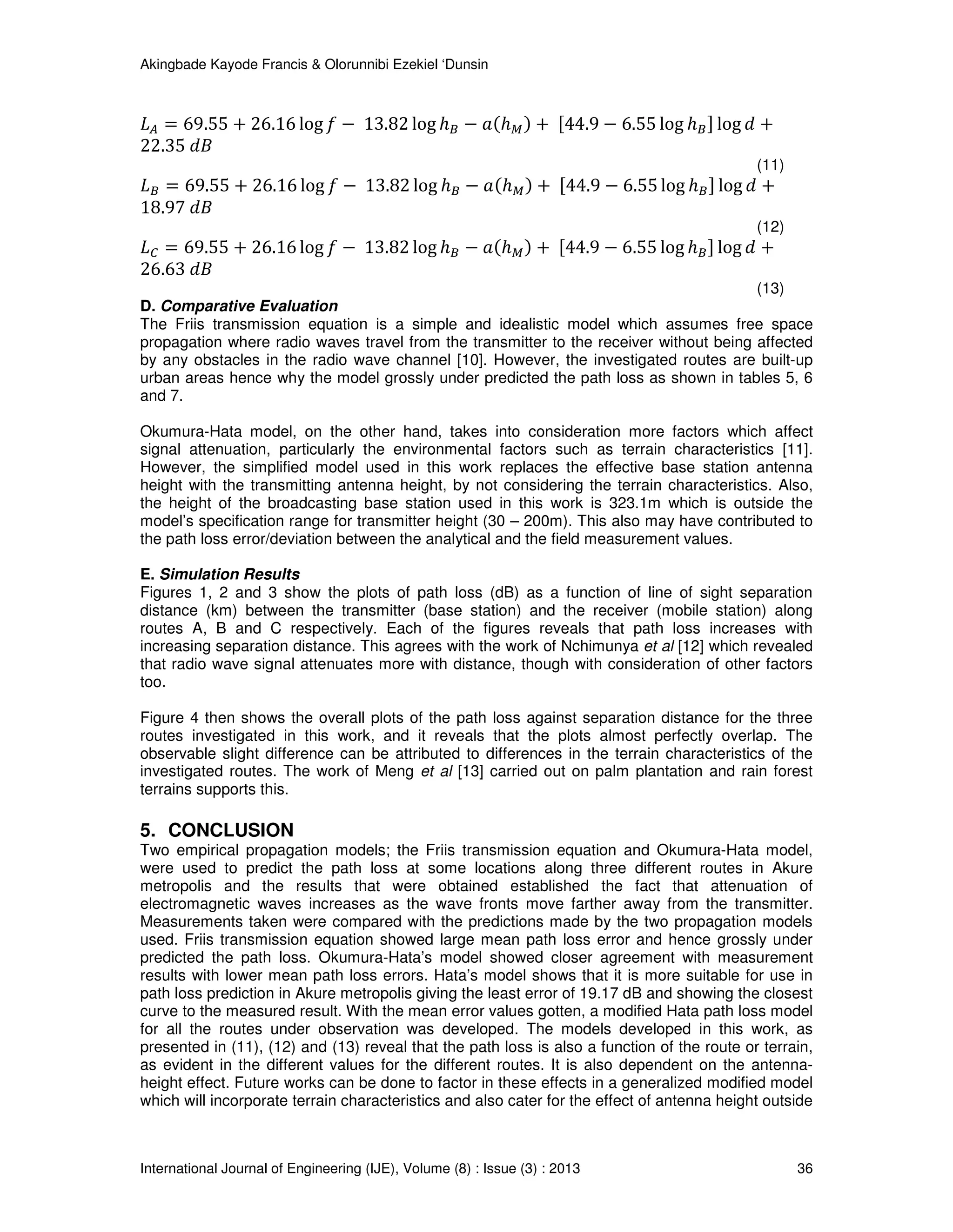 Akingbade Kayode Francis & Olorunnibi Ezekiel ‘Dunsin
International Journal of Engineering (IJE), Volume (8) : Issue (3) : 2013 36
‫ܮ‬஺ = 69.55 + 26.16 log ݂ − 13.82 log ℎ஻ − ܽሺℎெሻ + ሾ44.9 − 6.55 log ℎ஻ሿ log ݀ +
22.35 ݀‫ܤ‬
(11)
‫ܮ‬஻ = 69.55 + 26.16 log ݂ − 13.82 log ℎ஻ − ܽሺℎெሻ + ሾ44.9 − 6.55 log ℎ஻ሿ log ݀ +
18.97 ݀‫ܤ‬
(12)
‫ܮ‬஼ = 69.55 + 26.16 log ݂ − 13.82 log ℎ஻ − ܽሺℎெሻ + ሾ44.9 − 6.55 log ℎ஻ሿ log ݀ +
26.63 ݀‫ܤ‬
(13)
D. Comparative Evaluation
The Friis transmission equation is a simple and idealistic model which assumes free space
propagation where radio waves travel from the transmitter to the receiver without being affected
by any obstacles in the radio wave channel [10]. However, the investigated routes are built-up
urban areas hence why the model grossly under predicted the path loss as shown in tables 5, 6
and 7.
Okumura-Hata model, on the other hand, takes into consideration more factors which affect
signal attenuation, particularly the environmental factors such as terrain characteristics [11].
However, the simplified model used in this work replaces the effective base station antenna
height with the transmitting antenna height, by not considering the terrain characteristics. Also,
the height of the broadcasting base station used in this work is 323.1m which is outside the
model’s specification range for transmitter height (30 – 200m). This also may have contributed to
the path loss error/deviation between the analytical and the field measurement values.
E. Simulation Results
Figures 1, 2 and 3 show the plots of path loss (dB) as a function of line of sight separation
distance (km) between the transmitter (base station) and the receiver (mobile station) along
routes A, B and C respectively. Each of the figures reveals that path loss increases with
increasing separation distance. This agrees with the work of Nchimunya et al [12] which revealed
that radio wave signal attenuates more with distance, though with consideration of other factors
too.
Figure 4 then shows the overall plots of the path loss against separation distance for the three
routes investigated in this work, and it reveals that the plots almost perfectly overlap. The
observable slight difference can be attributed to differences in the terrain characteristics of the
investigated routes. The work of Meng et al [13] carried out on palm plantation and rain forest
terrains supports this.
5. CONCLUSION
Two empirical propagation models; the Friis transmission equation and Okumura-Hata model,
were used to predict the path loss at some locations along three different routes in Akure
metropolis and the results that were obtained established the fact that attenuation of
electromagnetic waves increases as the wave fronts move farther away from the transmitter.
Measurements taken were compared with the predictions made by the two propagation models
used. Friis transmission equation showed large mean path loss error and hence grossly under
predicted the path loss. Okumura-Hata’s model showed closer agreement with measurement
results with lower mean path loss errors. Hata’s model shows that it is more suitable for use in
path loss prediction in Akure metropolis giving the least error of 19.17 dB and showing the closest
curve to the measured result. With the mean error values gotten, a modified Hata path loss model
for all the routes under observation was developed. The models developed in this work, as
presented in (11), (12) and (13) reveal that the path loss is also a function of the route or terrain,
as evident in the different values for the different routes. It is also dependent on the antenna-
height effect. Future works can be done to factor in these effects in a generalized modified model
which will incorporate terrain characteristics and also cater for the effect of antenna height outside
 