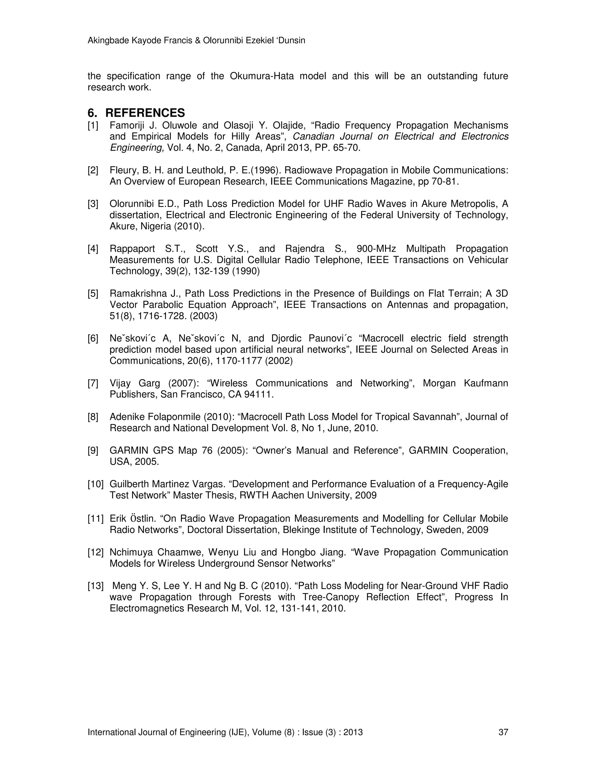 Akingbade Kayode Francis & Olorunnibi Ezekiel ‘Dunsin
International Journal of Engineering (IJE), Volume (8) : Issue (3) : 2013 37
the specification range of the Okumura-Hata model and this will be an outstanding future
research work.
6. REFERENCES
[1] Famoriji J. Oluwole and Olasoji Y. Olajide, “Radio Frequency Propagation Mechanisms
and Empirical Models for Hilly Areas”, Canadian Journal on Electrical and Electronics
Engineering, Vol. 4, No. 2, Canada, April 2013, PP. 65-70.
[2] Fleury, B. H. and Leuthold, P. E.(1996). Radiowave Propagation in Mobile Communications:
An Overview of European Research, IEEE Communications Magazine, pp 70-81.
[3] Olorunnibi E.D., Path Loss Prediction Model for UHF Radio Waves in Akure Metropolis, A
dissertation, Electrical and Electronic Engineering of the Federal University of Technology,
Akure, Nigeria (2010).
[4] Rappaport S.T., Scott Y.S., and Rajendra S., 900-MHz Multipath Propagation
Measurements for U.S. Digital Cellular Radio Telephone, IEEE Transactions on Vehicular
Technology, 39(2), 132-139 (1990)
[5] Ramakrishna J., Path Loss Predictions in the Presence of Buildings on Flat Terrain; A 3D
Vector Parabolic Equation Approach”, IEEE Transactions on Antennas and propagation,
51(8), 1716-1728. (2003)
[6] Neˇskovi´c A, Neˇskovi´c N, and Djordic Paunovi´c “Macrocell electric field strength
prediction model based upon artificial neural networks”, IEEE Journal on Selected Areas in
Communications, 20(6), 1170-1177 (2002)
[7] Vijay Garg (2007): “Wireless Communications and Networking”, Morgan Kaufmann
Publishers, San Francisco, CA 94111.
[8] Adenike Folaponmile (2010): “Macrocell Path Loss Model for Tropical Savannah”, Journal of
Research and National Development Vol. 8, No 1, June, 2010.
[9] GARMIN GPS Map 76 (2005): “Owner’s Manual and Reference”, GARMIN Cooperation,
USA, 2005.
[10] Guilberth Martinez Vargas. “Development and Performance Evaluation of a Frequency-Agile
Test Network” Master Thesis, RWTH Aachen University, 2009
[11] Erik Oሷ stlin. “On Radio Wave Propagation Measurements and Modelling for Cellular Mobile
Radio Networks”, Doctoral Dissertation, Blekinge Institute of Technology, Sweden, 2009
[12] Nchimuya Chaamwe, Wenyu Liu and Hongbo Jiang. “Wave Propagation Communication
Models for Wireless Underground Sensor Networks”
[13] Meng Y. S, Lee Y. H and Ng B. C (2010). “Path Loss Modeling for Near-Ground VHF Radio
wave Propagation through Forests with Tree-Canopy Reflection Effect”, Progress In
Electromagnetics Research M, Vol. 12, 131-141, 2010.
 