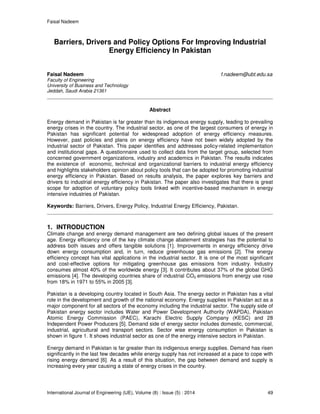 Faisal Nadeem
International Journal of Engineering (IJE), Volume (8) : Issue (5) : 2014 49
Barriers, Drivers and Policy Options For Improving Industrial
Energy Efficiency In Pakistan
Faisal Nadeem f.nadeem@ubt.edu.sa
Faculty of Engineering
University of Business and Technology
Jeddah, Saudi Arabia 21361
Abstract
Energy demand in Pakistan is far greater than its indigenous energy supply, leading to prevailing
energy crises in the country. The industrial sector, as one of the largest consumers of energy in
Pakistan has significant potential for widespread adoption of energy efficiency measures.
However, past policies and plans on energy efficiency have not been widely adopted by the
industrial sector of Pakistan. This paper identifies and addresses policy-related implementation
and institutional gaps. A questionnaire used to collect data from the target group, selected from
concerned government organizations, industry and academics in Pakistan. The results indicates
the existence of economic, technical and organizational barriers to industrial energy efficiency
and highlights stakeholders opinion about policy tools that can be adopted for promoting industrial
energy efficiency in Pakistan. Based on results analysis, the paper explores key barriers and
drivers to industrial energy efficiency in Pakistan. The paper also investigates that there is great
scope for adoption of voluntary policy tools linked with incentive-based mechanism in energy
intensive industries of Pakistan.
Keywords: Barriers, Drivers, Energy Policy, Industrial Energy Efficiency, Pakistan.
1. INTRODUCTION
Climate change and energy demand management are two defining global issues of the present
age. Energy efficiency one of the key climate change abatement strategies has the potential to
address both issues and offers tangible solutions [1]. Improvements in energy efficiency drive
down energy consumption and, in turn, reduce greenhouse gas emissions [2]. The energy
efficiency concept has vital applications in the industrial sector. It is one of the most significant
and cost-effective options for mitigating greenhouse gas emissions from industry. Industry
consumes almost 40% of the worldwide energy [3]. It contributes about 37% of the global GHG
emissions [4]. The developing countries share of industrial CO2 emissions from energy use rose
from 18% in 1971 to 55% in 2005 [3].
Pakistan is a developing country located in South Asia. The energy sector in Pakistan has a vital
role in the development and growth of the national economy. Energy supplies in Pakistan act as a
major component for all sectors of the economy including the industrial sector. The supply side of
Pakistan energy sector includes Water and Power Development Authority (WAPDA), Pakistan
Atomic Energy Commission (PAEC), Karachi Electric Supply Company (KESC) and 28
Independent Power Producers [5]. Demand side of energy sector includes domestic, commercial,
industrial, agricultural and transport sectors. Sector wise energy consumption in Pakistan is
shown in figure 1. It shows industrial sector as one of the energy intensive sectors in Pakistan.
Energy demand in Pakistan is far greater than its indigenous energy supplies. Demand has risen
significantly in the last few decades while energy supply has not increased at a pace to cope with
rising energy demand [6]. As a result of this situation, the gap between demand and supply is
increasing every year causing a state of energy crises in the country.
 