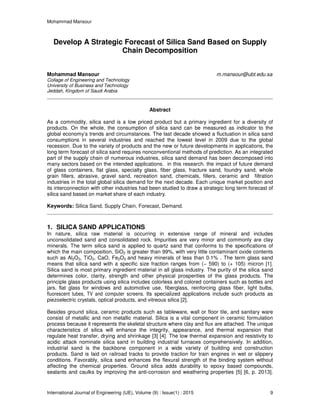 Mohammad Mansour
International Journal of Engineering (IJE), Volume (9) : Issue(1) : 2015 9
Develop A Strategic Forecast of Silica Sand Based on Supply
Chain Decomposition
Mohammad Mansour m.mansour@ubt.edu.sa
Collage of Engineering and Technology
University of Business and Technology
Jeddah, Kingdom of Saudi Arabia
Abstract
As a commodity, silica sand is a low priced product but a primary ingredient for a diversity of
products. On the whole, the consumption of silica sand can be measured as indicator to the
global economy’s trends and circumstances. The last decade showed a fluctuation in silica sand
consumptions in several industries and reached the lowest level in 2009 due to the global
recession. Due to the variety of products and the new or future developments in applications, the
long term forecast of silica sand requires nonconventional methods of prediction. As an integrated
part of the supply chain of numerous industries, silica sand demand has been decomposed into
many sectors based on the intended applications. in this research. the impact of future demand
of glass containers, flat glass, specialty glass, fiber glass, fracture sand, foundry sand, whole
grain fillers, abrasive, gravel sand, recreation sand, chemicals, fillers, ceramic and filtration
industries in the total global silica demand for the next decade. Each unique market position and
its interconnection with other industries had been studied to draw a strategic long term forecast of
silica sand based on market share of each industry.
Keywords: Silica Sand, Supply Chain, Forecast, Demand.
1. SILICA SAND APPLICATIONS
In nature, silica raw material is occurring in extensive range of mineral and includes
unconsolidated sand and consolidated rock. Impurities are very minor and commonly are clay
minerals. The term silica sand is applied to quartz sand that conforms to the specifications of
which the main composition, SiO2 is greater than 99%, with very little contaminant oxide contents
such as Al2O3, TiO2, CaO, Fe2O3 and heavy minerals of less than 0.1% . The term glass sand
means that silica sand with a specific size fraction ranges from (− 590) to (+ 105) micron [1].
Silica sand is most primary ingredient material in all glass industry. The purity of the silica sand
determines color, clarity, strength and other physical prosperities of the glass products. The
principle glass products using silica includes colorless and colored containers such as bottles and
jars, flat glass for windows and automotive use, fiberglass, reinforcing glass fiber, light bulbs,
fluorescent tubes, TV and computer screens. Its specialized applications include such products as
piezoelectric crystals, optical products, and vitreous silica [2].
Besides ground silica, ceramic products such as tableware, wall or floor tile, and sanitary ware
consist of metallic and non metallic material. Silica is a vital component in ceramic formulation
process because it represents the skeletal structure where clay and flux are attached. The unique
characteristics of silica will enhance the integrity, appearance, and thermal expansion that
regulate heat transfer, drying and shrinkage [3] [4]. The low thermal expansion and resistivity to
acidic attack nominate silica sand in building industrial furnaces comprehensively. In addition,
industrial sand is the backbone component in a wide variety of building and construction
products. Sand is laid on railroad tracks to provide traction for train engines in wet or slippery
conditions. Favorably, silica sand enhances the flexural strength of the binding system without
affecting the chemical properties. Ground silica adds durability to epoxy based compounds,
sealants and caulks by improving the anti-corrosion and weathering properties [5] [6, p. 2013].
 