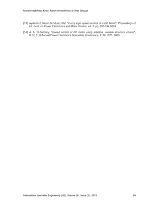 Muhammad Rafay Khan, Aleem Ahmed Khan & Umer Ghazali
International Journal of Engineering (IJE), Volume (9) : Issue (3) : 2015 48
[13] Aydemir,S;Sezen,S,Ertunc,H.M, "Fuzzy logic speed control of a DC Motor", Proceedings of
Int. Conf. on Power Electronics and Motor Control, vol. 2, pp. 190-194,2004
[14] A. A. El-Samahy, "Speed control of DC motor using adaptive variable structure control",
IEEE 31st Annual Power Electronics Specialists Conference, 1118-1123, 2000.
 