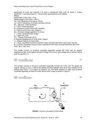 Muhammad Rafay Khan, Aleem Ahmed Khan & Umer Ghazali
International Journal of Engineering (IJE), Volume (9) : Issue (3) : 2015 40
parameters of motor are involved in to drive a mechanical load, such as inertia J, friction
coefficient Tf, and load torque TL. The dc motor specifications are as follows:
Where;
Shaft power of the motor = 5 hp
Rated voltage of the motor = 240 V
Ra = 0.6, Resistance of armature, (Ohm),
La = 0.012, Inductance of armature winding, (Henry),
Rf = 240 ohm; Field resistance,
Lf = 120 H; Field inductance,
Ia = Armature current of the motor (ampere),
If = Field current of the motor (ampere),
Va = Armature voltage applied to the motor,
Tf = 0 Nm, Coulomb friction torque
eb = back emf, (volt),
Tm = Torque of the motor (N.m),
θ =Angular displacement of motor shaft, (radian),
ω = Angular Velocity of motor-shaft,
J = 1 Km2, Equivalent moment of inertia of motor and load referred to motor shaft, (Kg.m2),
B = 0.02 Nm, Equivalent viscous-friction coefficient of the motor and load referred to the motor
shaft, (N.m / rad / sec).
The transfer function of armature controlled separately excited DC motor with an angular
displacement θ(s) to the applied armature voltage Va(s) as an input voltage source without load is
given by equation (1).
= (1)
The transfer function of armature controlled separately Excited DC motor with the speed (an
angular velocity i-e ω(s) = s θ(s) to the applied armature voltage Va(s) as an input voltage source
without load (Td(s) = 0) is given by equation (2). The block diagram of open loop armature
controlled separately excited DC motor without load Torque is shown in Figure 2.
= (2)
FIGURE 1: Armature Controlled DC Motor Model.
 