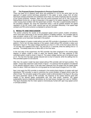 Muhammad Rafay Khan, Aleem Ahmed Khan & Umer Ghazali
International Journal of Engineering (IJE), Volume (9) : Issue (3) : 2015 43
2.3 The Proposed System Comparative to Previous Control System
There has been lot of research work done and published [11-14] on the same topic but the
approach of speed control technique presented in this paper is quite unique from all other
techniques already presented and published since those are mostly employed with the variation
of the control schemes. However, apart from the control schemes such as PI, PID, Fuzzy and
Sliding Mode Control etc, an idea is presented in this paper for the speed regulation of DC Motor
under varying load condition with the speed kept constant. This idea is experimentally tested on
the simulation software. By using this experiment setup, it will be justified whether the speed
regulation of the DC motor under varying load can be controlled effectively if the speed kept
constant and PID control scheme is employed to achieve this task.
3. RESULTS AND DISCUSSION
This section presents the results of the proposed speed control system model’s simulations,
which have been performed on the Simulink platform of Matlab software. The complete step by
step simulation results of DC motor speed control under the effect of load with speed – Torque
characteristic curve have been illustrated in this section.
The block diagram of system model without and with PID controller is developed on the Simulink
platform. First of all, the step response of the system model without PID controller is taken and
illustrated in figure 5. The output voltage reached up to the 0.1v (10% of the final value) when the
1V unit step volt is applied at the input. The rise time is 1.2 seconds, while the settling time is 1.5
seconds. The steady state error is about 90% of the final value.
In the next step of this experiment, the PID controller has been employed in the existing block
diagram of system model in order to attain the desired speed. The step response of PID
controlled system model is shown in figure 6. The output voltage reaches up to the desired value
of 1V. The rise time has been greatly reduced and is only 0.2 second, while the settling time for
PID controlled system is 0.25 second.
After that, the system model has been tested without PID controller with full load condition. The
speed – torque step response is also shown in figure 7. It is obvious that the speed is not attained
to the desired reference value. It has also been observed from the graph that the speed slows
down for about 15000 rpm below the running speed as the load torque changes from 0 to 1500.
Next, once again the PID controller is employed in the existing block diagram of system with load
disturbance. PID controller is used to overcome the current problem of speed control under the
effect of load. The simulation graph of the system model is demonstrated in the figure 8. By using
the same parameter values of PID controller, the response of the system become good with
respect to the desired speed sustainability with zero load torque. However, this speed
sustainability become drastically demolishes as the load torque changes from zero to 1500Nm.
This figure illustrates that the motor speed is tremendously hunted with open loop speed control
in full-load condition.
 