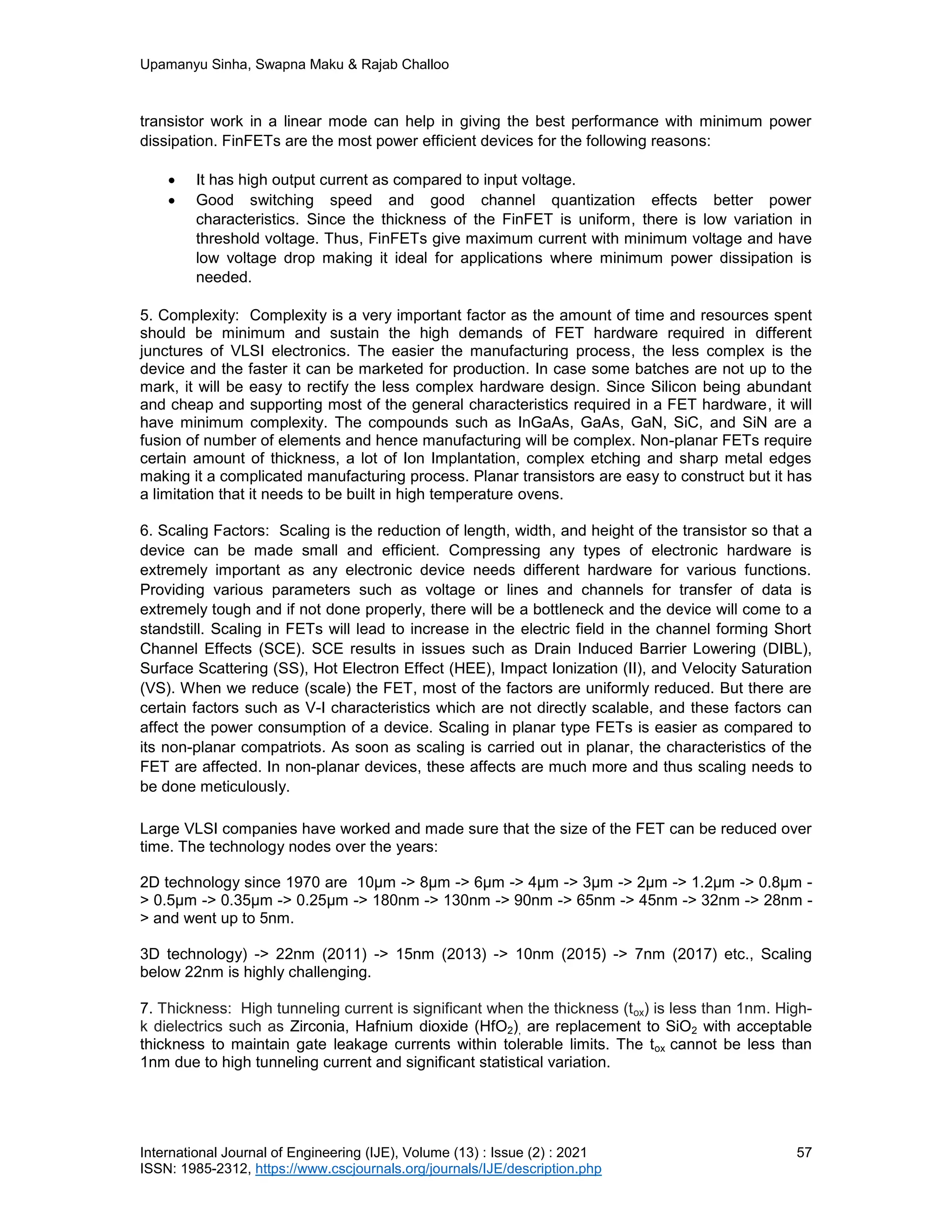 Upamanyu Sinha, Swapna Maku & Rajab Challoo
International Journal of Engineering (IJE), Volume (13) : Issue (2) : 2021 57
ISSN: 1985-2312, https://www.cscjournals.org/journals/IJE/description.php
transistor work in a linear mode can help in giving the best performance with minimum power
dissipation. FinFETs are the most power efficient devices for the following reasons:
 It has high output current as compared to input voltage.
 Good switching speed and good channel quantization effects better power
characteristics. Since the thickness of the FinFET is uniform, there is low variation in
threshold voltage. Thus, FinFETs give maximum current with minimum voltage and have
low voltage drop making it ideal for applications where minimum power dissipation is
needed.
5. Complexity: Complexity is a very important factor as the amount of time and resources spent
should be minimum and sustain the high demands of FET hardware required in different
junctures of VLSI electronics. The easier the manufacturing process, the less complex is the
device and the faster it can be marketed for production. In case some batches are not up to the
mark, it will be easy to rectify the less complex hardware design. Since Silicon being abundant
and cheap and supporting most of the general characteristics required in a FET hardware, it will
have minimum complexity. The compounds such as InGaAs, GaAs, GaN, SiC, and SiN are a
fusion of number of elements and hence manufacturing will be complex. Non-planar FETs require
certain amount of thickness, a lot of Ion Implantation, complex etching and sharp metal edges
making it a complicated manufacturing process. Planar transistors are easy to construct but it has
a limitation that it needs to be built in high temperature ovens.
6. Scaling Factors: Scaling is the reduction of length, width, and height of the transistor so that a
device can be made small and efficient. Compressing any types of electronic hardware is
extremely important as any electronic device needs different hardware for various functions.
Providing various parameters such as voltage or lines and channels for transfer of data is
extremely tough and if not done properly, there will be a bottleneck and the device will come to a
standstill. Scaling in FETs will lead to increase in the electric field in the channel forming Short
Channel Effects (SCE). SCE results in issues such as Drain Induced Barrier Lowering (DIBL),
Surface Scattering (SS), Hot Electron Effect (HEE), Impact Ionization (II), and Velocity Saturation
(VS). When we reduce (scale) the FET, most of the factors are uniformly reduced. But there are
certain factors such as V-I characteristics which are not directly scalable, and these factors can
affect the power consumption of a device. Scaling in planar type FETs is easier as compared to
its non-planar compatriots. As soon as scaling is carried out in planar, the characteristics of the
FET are affected. In non-planar devices, these affects are much more and thus scaling needs to
be done meticulously.
Large VLSI companies have worked and made sure that the size of the FET can be reduced over
time. The technology nodes over the years:
2D technology since 1970 are 10μm -> 8μm -> 6μm -> 4μm -> 3μm -> 2μm -> 1.2μm -> 0.8μm -
> 0.5μm -> 0.35μm -> 0.25μm -> 180nm -> 130nm -> 90nm -> 65nm -> 45nm -> 32nm -> 28nm -
> and went up to 5nm.
3D technology) -> 22nm (2011) -> 15nm (2013) -> 10nm (2015) -> 7nm (2017) etc., Scaling
below 22nm is highly challenging.
7. Thickness: High tunneling current is significant when the thickness (tox) is less than 1nm. High-
k dielectrics such as Zirconia, Hafnium dioxide (HfO2), are replacement to SiO2 with acceptable
thickness to maintain gate leakage currents within tolerable limits. The tox cannot be less than
1nm due to high tunneling current and significant statistical variation.
 