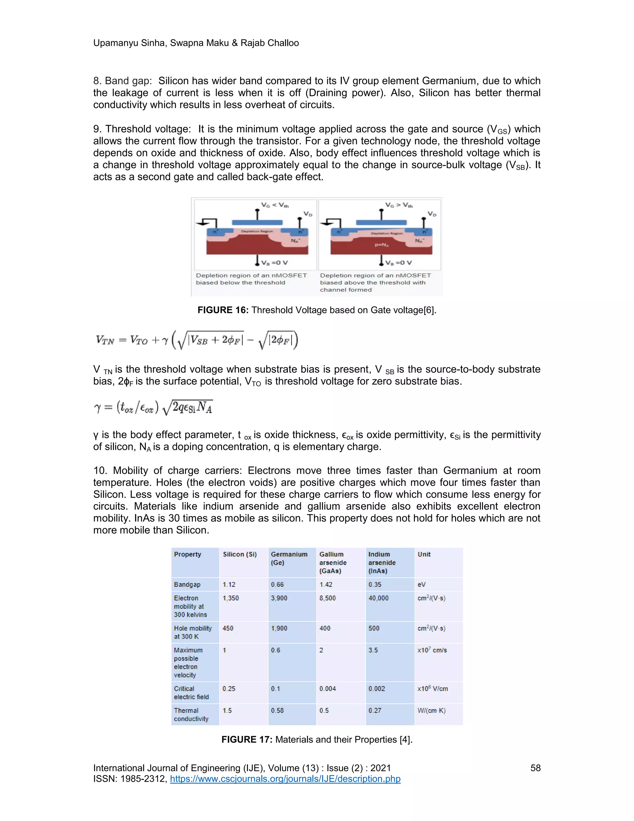 Upamanyu Sinha, Swapna Maku & Rajab Challoo
International Journal of Engineering (IJE), Volume (13) : Issue (2) : 2021 58
ISSN: 1985-2312, https://www.cscjournals.org/journals/IJE/description.php
8. Band gap: Silicon has wider band compared to its IV group element Germanium, due to which
the leakage of current is less when it is off (Draining power). Also, Silicon has better thermal
conductivity which results in less overheat of circuits.
9. Threshold voltage: It is the minimum voltage applied across the gate and source (VGS) which
allows the current flow through the transistor. For a given technology node, the threshold voltage
depends on oxide and thickness of oxide. Also, body effect influences threshold voltage which is
a change in threshold voltage approximately equal to the change in source-bulk voltage (VSB). It
acts as a second gate and called back-gate effect.
FIGURE 16: Threshold Voltage based on Gate voltage[6].
V TN is the threshold voltage when substrate bias is present, V SB is the source-to-body substrate
bias, 2ϕF is the surface potential, VTO is threshold voltage for zero substrate bias.
γ is the body effect parameter, t ox is oxide thickness, ϵox is oxide permittivity, ϵSi is the permittivity
of silicon, NA is a doping concentration, q is elementary charge.
10. Mobility of charge carriers: Electrons move three times faster than Germanium at room
temperature. Holes (the electron voids) are positive charges which move four times faster than
Silicon. Less voltage is required for these charge carriers to flow which consume less energy for
circuits. Materials like indium arsenide and gallium arsenide also exhibits excellent electron
mobility. InAs is 30 times as mobile as silicon. This property does not hold for holes which are not
more mobile than Silicon.
FIGURE 17: Materials and their Properties [4].
 