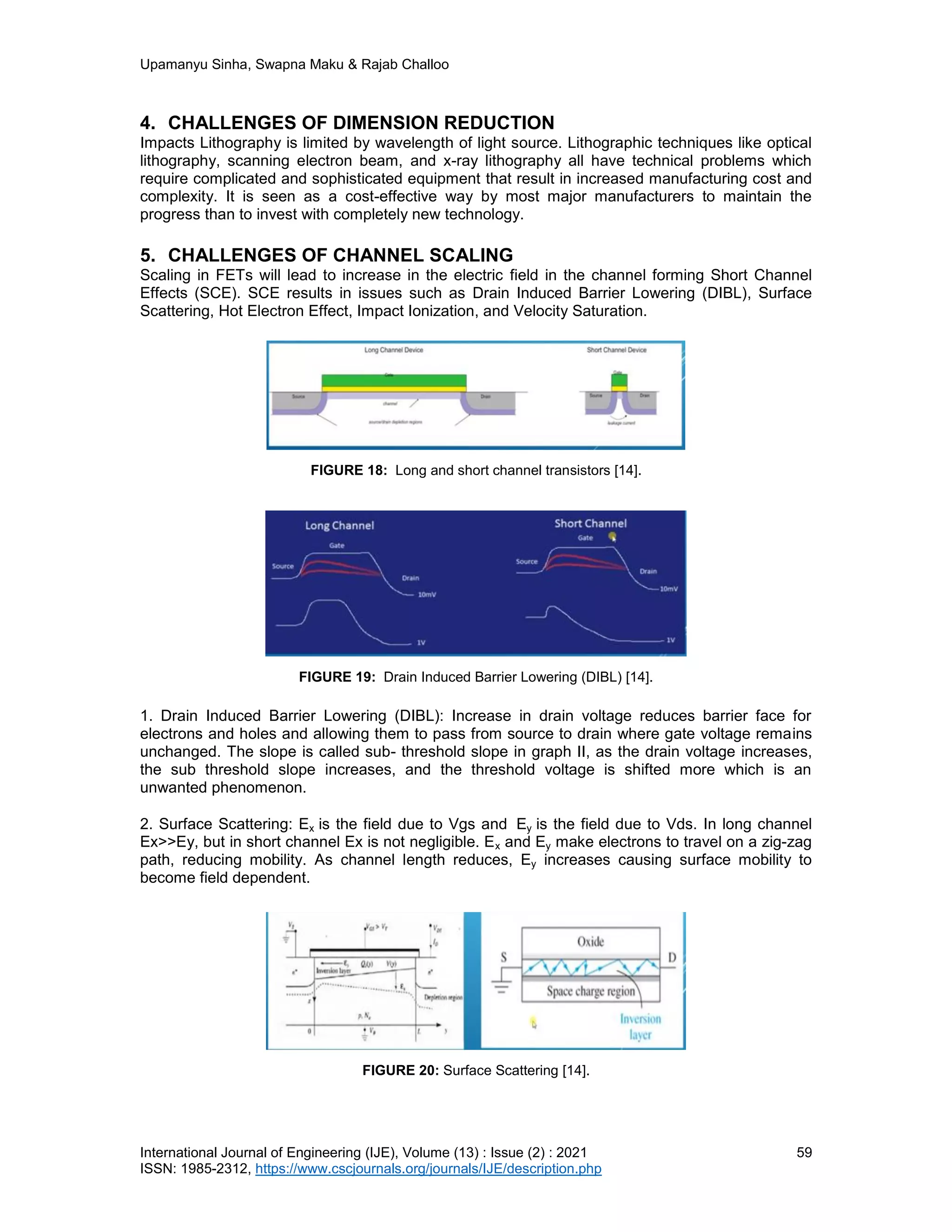 Upamanyu Sinha, Swapna Maku & Rajab Challoo
International Journal of Engineering (IJE), Volume (13) : Issue (2) : 2021 59
ISSN: 1985-2312, https://www.cscjournals.org/journals/IJE/description.php
4. CHALLENGES OF DIMENSION REDUCTION
Impacts Lithography is limited by wavelength of light source. Lithographic techniques like optical
lithography, scanning electron beam, and x-ray lithography all have technical problems which
require complicated and sophisticated equipment that result in increased manufacturing cost and
complexity. It is seen as a cost-effective way by most major manufacturers to maintain the
progress than to invest with completely new technology.
5. CHALLENGES OF CHANNEL SCALING
Scaling in FETs will lead to increase in the electric field in the channel forming Short Channel
Effects (SCE). SCE results in issues such as Drain Induced Barrier Lowering (DIBL), Surface
Scattering, Hot Electron Effect, Impact Ionization, and Velocity Saturation.
FIGURE 18: Long and short channel transistors [14].
FIGURE 19: Drain Induced Barrier Lowering (DIBL) [14].
1. Drain Induced Barrier Lowering (DIBL): Increase in drain voltage reduces barrier face for
electrons and holes and allowing them to pass from source to drain where gate voltage remains
unchanged. The slope is called sub- threshold slope in graph II, as the drain voltage increases,
the sub threshold slope increases, and the threshold voltage is shifted more which is an
unwanted phenomenon.
2. Surface Scattering: Ex is the field due to Vgs and Ey is the field due to Vds. In long channel
Ex>>Ey, but in short channel Ex is not negligible. Ex and Ey make electrons to travel on a zig-zag
path, reducing mobility. As channel length reduces, Ey increases causing surface mobility to
become field dependent.
FIGURE 20: Surface Scattering [14].
 