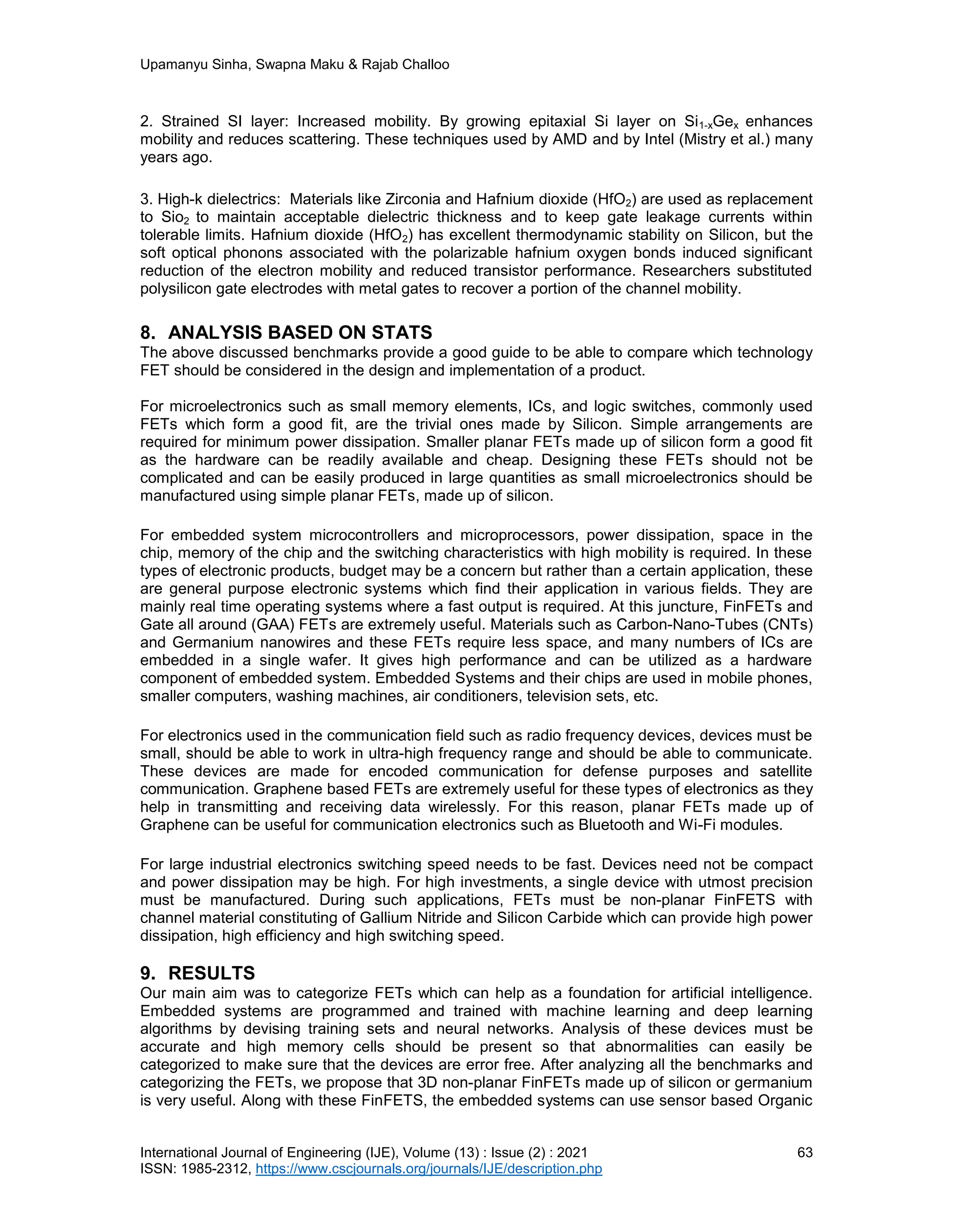 Upamanyu Sinha, Swapna Maku & Rajab Challoo
International Journal of Engineering (IJE), Volume (13) : Issue (2) : 2021 63
ISSN: 1985-2312, https://www.cscjournals.org/journals/IJE/description.php
2. Strained SI layer: Increased mobility. By growing epitaxial Si layer on Si1-xGex enhances
mobility and reduces scattering. These techniques used by AMD and by Intel (Mistry et al.) many
years ago.
3. High-k dielectrics: Materials like Zirconia and Hafnium dioxide (HfO2) are used as replacement
to Sio2 to maintain acceptable dielectric thickness and to keep gate leakage currents within
tolerable limits. Hafnium dioxide (HfO2) has excellent thermodynamic stability on Silicon, but the
soft optical phonons associated with the polarizable hafnium oxygen bonds induced significant
reduction of the electron mobility and reduced transistor performance. Researchers substituted
polysilicon gate electrodes with metal gates to recover a portion of the channel mobility.
8. ANALYSIS BASED ON STATS
The above discussed benchmarks provide a good guide to be able to compare which technology
FET should be considered in the design and implementation of a product.
For microelectronics such as small memory elements, ICs, and logic switches, commonly used
FETs which form a good fit, are the trivial ones made by Silicon. Simple arrangements are
required for minimum power dissipation. Smaller planar FETs made up of silicon form a good fit
as the hardware can be readily available and cheap. Designing these FETs should not be
complicated and can be easily produced in large quantities as small microelectronics should be
manufactured using simple planar FETs, made up of silicon.
For embedded system microcontrollers and microprocessors, power dissipation, space in the
chip, memory of the chip and the switching characteristics with high mobility is required. In these
types of electronic products, budget may be a concern but rather than a certain application, these
are general purpose electronic systems which find their application in various fields. They are
mainly real time operating systems where a fast output is required. At this juncture, FinFETs and
Gate all around (GAA) FETs are extremely useful. Materials such as Carbon-Nano-Tubes (CNTs)
and Germanium nanowires and these FETs require less space, and many numbers of ICs are
embedded in a single wafer. It gives high performance and can be utilized as a hardware
component of embedded system. Embedded Systems and their chips are used in mobile phones,
smaller computers, washing machines, air conditioners, television sets, etc.
For electronics used in the communication field such as radio frequency devices, devices must be
small, should be able to work in ultra-high frequency range and should be able to communicate.
These devices are made for encoded communication for defense purposes and satellite
communication. Graphene based FETs are extremely useful for these types of electronics as they
help in transmitting and receiving data wirelessly. For this reason, planar FETs made up of
Graphene can be useful for communication electronics such as Bluetooth and Wi-Fi modules.
For large industrial electronics switching speed needs to be fast. Devices need not be compact
and power dissipation may be high. For high investments, a single device with utmost precision
must be manufactured. During such applications, FETs must be non-planar FinFETS with
channel material constituting of Gallium Nitride and Silicon Carbide which can provide high power
dissipation, high efficiency and high switching speed.
9. RESULTS
Our main aim was to categorize FETs which can help as a foundation for artificial intelligence.
Embedded systems are programmed and trained with machine learning and deep learning
algorithms by devising training sets and neural networks. Analysis of these devices must be
accurate and high memory cells should be present so that abnormalities can easily be
categorized to make sure that the devices are error free. After analyzing all the benchmarks and
categorizing the FETs, we propose that 3D non-planar FinFETs made up of silicon or germanium
is very useful. Along with these FinFETS, the embedded systems can use sensor based Organic
 