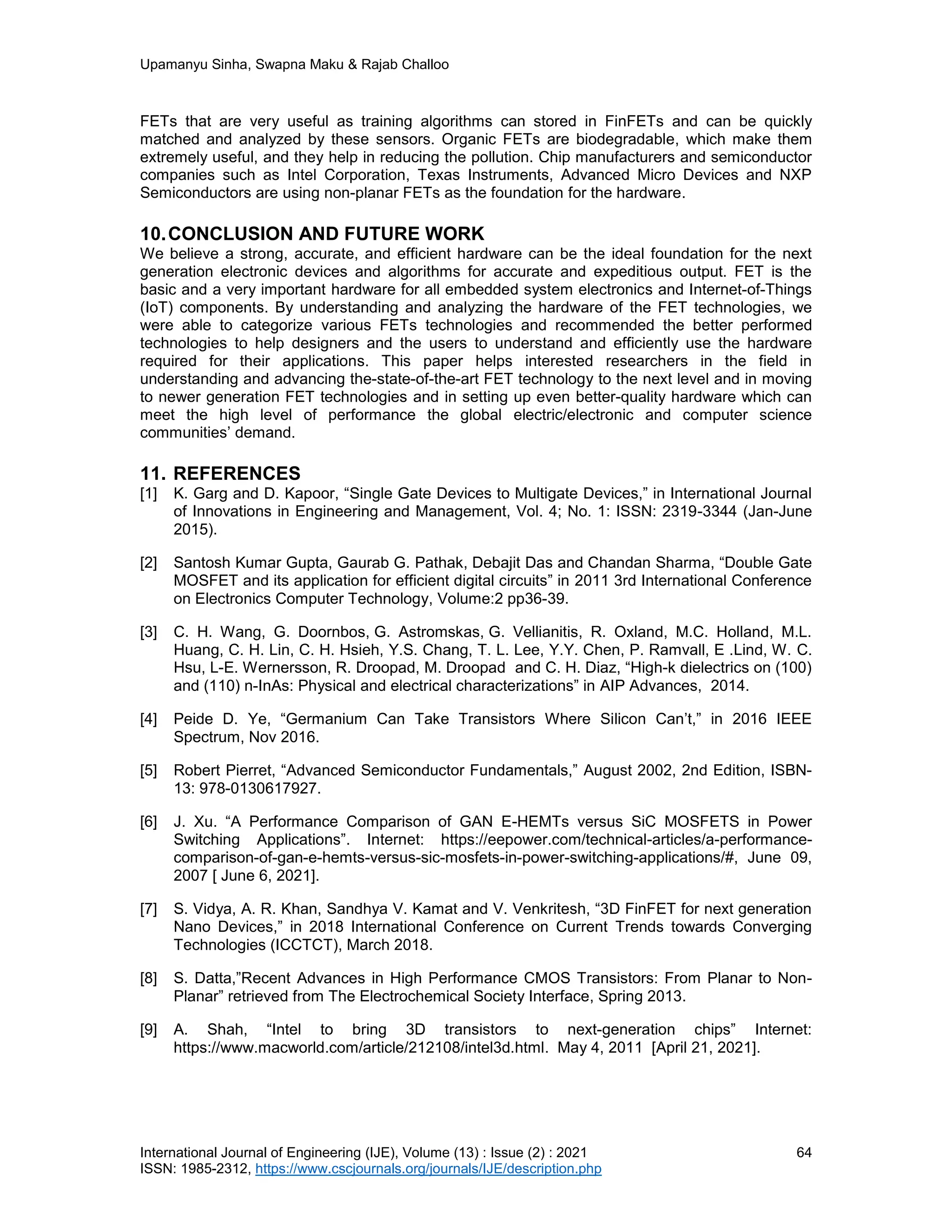 Upamanyu Sinha, Swapna Maku & Rajab Challoo
International Journal of Engineering (IJE), Volume (13) : Issue (2) : 2021 64
ISSN: 1985-2312, https://www.cscjournals.org/journals/IJE/description.php
FETs that are very useful as training algorithms can stored in FinFETs and can be quickly
matched and analyzed by these sensors. Organic FETs are biodegradable, which make them
extremely useful, and they help in reducing the pollution. Chip manufacturers and semiconductor
companies such as Intel Corporation, Texas Instruments, Advanced Micro Devices and NXP
Semiconductors are using non-planar FETs as the foundation for the hardware.
10.CONCLUSION AND FUTURE WORK
We believe a strong, accurate, and efficient hardware can be the ideal foundation for the next
generation electronic devices and algorithms for accurate and expeditious output. FET is the
basic and a very important hardware for all embedded system electronics and Internet-of-Things
(IoT) components. By understanding and analyzing the hardware of the FET technologies, we
were able to categorize various FETs technologies and recommended the better performed
technologies to help designers and the users to understand and efficiently use the hardware
required for their applications. This paper helps interested researchers in the field in
understanding and advancing the-state-of-the-art FET technology to the next level and in moving
to newer generation FET technologies and in setting up even better-quality hardware which can
meet the high level of performance the global electric/electronic and computer science
communities’ demand.
11. REFERENCES
[1] K. Garg and D. Kapoor, “Single Gate Devices to Multigate Devices,” in International Journal
of Innovations in Engineering and Management, Vol. 4; No. 1: ISSN: 2319-3344 (Jan-June
2015).
[2] Santosh Kumar Gupta, Gaurab G. Pathak, Debajit Das and Chandan Sharma, “Double Gate
MOSFET and its application for efficient digital circuits” in 2011 3rd International Conference
on Electronics Computer Technology, Volume:2 pp36-39.
[3] C. H. Wang, G. Doornbos, G. Astromskas, G. Vellianitis, R. Oxland, M.C. Holland, M.L.
Huang, C. H. Lin, C. H. Hsieh, Y.S. Chang, T. L. Lee, Y.Y. Chen, P. Ramvall, E .Lind, W. C.
Hsu, L-E. Wernersson, R. Droopad, M. Droopad and C. H. Diaz, “High-k dielectrics on (100)
and (110) n-InAs: Physical and electrical characterizations” in AIP Advances, 2014.
[4] Peide D. Ye, “Germanium Can Take Transistors Where Silicon Can’t,” in 2016 IEEE
Spectrum, Nov 2016.
[5] Robert Pierret, “Advanced Semiconductor Fundamentals,” August 2002, 2nd Edition, ISBN-
13: 978-0130617927.
[6] J. Xu. “A Performance Comparison of GAN E-HEMTs versus SiC MOSFETS in Power
Switching Applications”. Internet: https://eepower.com/technical-articles/a-performance-
comparison-of-gan-e-hemts-versus-sic-mosfets-in-power-switching-applications/#, June 09,
2007 [ June 6, 2021].
[7] S. Vidya, A. R. Khan, Sandhya V. Kamat and V. Venkritesh, “3D FinFET for next generation
Nano Devices,” in 2018 International Conference on Current Trends towards Converging
Technologies (ICCTCT), March 2018.
[8] S. Datta,”Recent Advances in High Performance CMOS Transistors: From Planar to Non-
Planar” retrieved from The Electrochemical Society Interface, Spring 2013.
[9] A. Shah, “Intel to bring 3D transistors to next-generation chips” Internet:
https://www.macworld.com/article/212108/intel3d.html. May 4, 2011 [April 21, 2021].
 