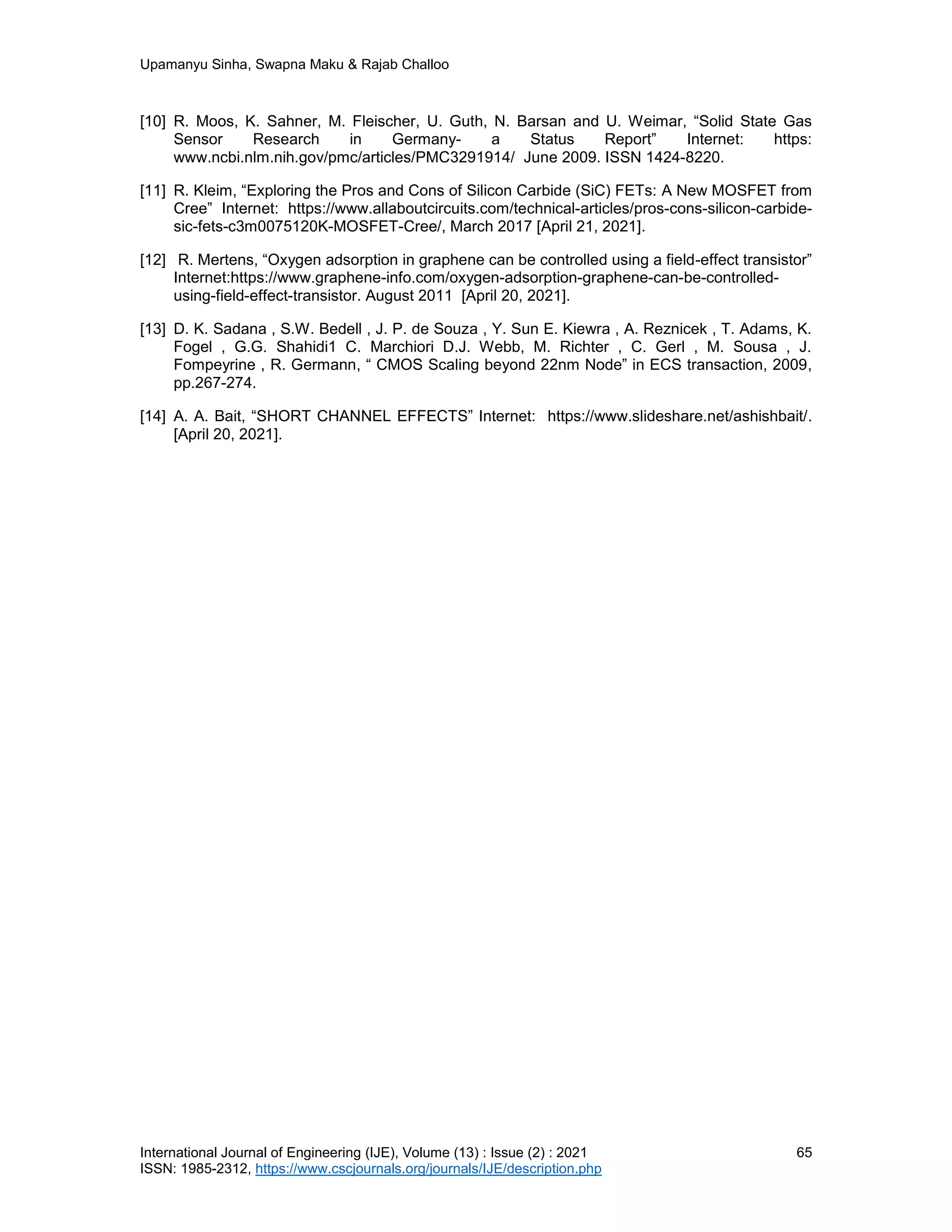 Upamanyu Sinha, Swapna Maku & Rajab Challoo
International Journal of Engineering (IJE), Volume (13) : Issue (2) : 2021 65
ISSN: 1985-2312, https://www.cscjournals.org/journals/IJE/description.php
[10] R. Moos, K. Sahner, M. Fleischer, U. Guth, N. Barsan and U. Weimar, “Solid State Gas
Sensor Research in Germany- a Status Report” Internet: https:
www.ncbi.nlm.nih.gov/pmc/articles/PMC3291914/ June 2009. ISSN 1424-8220.
[11] R. Kleim, “Exploring the Pros and Cons of Silicon Carbide (SiC) FETs: A New MOSFET from
Cree” Internet: https://www.allaboutcircuits.com/technical-articles/pros-cons-silicon-carbide-
sic-fets-c3m0075120K-MOSFET-Cree/, March 2017 [April 21, 2021].
[12] R. Mertens, “Oxygen adsorption in graphene can be controlled using a field-effect transistor”
Internet:https://www.graphene-info.com/oxygen-adsorption-graphene-can-be-controlled-
using-field-effect-transistor. August 2011 [April 20, 2021].
[13] D. K. Sadana , S.W. Bedell , J. P. de Souza , Y. Sun E. Kiewra , A. Reznicek , T. Adams, K.
Fogel , G.G. Shahidi1 C. Marchiori D.J. Webb, M. Richter , C. Gerl , M. Sousa , J.
Fompeyrine , R. Germann, “ CMOS Scaling beyond 22nm Node” in ECS transaction, 2009,
pp.267-274.
[14] A. A. Bait, “SHORT CHANNEL EFFECTS” Internet: https://www.slideshare.net/ashishbait/.
[April 20, 2021].
 