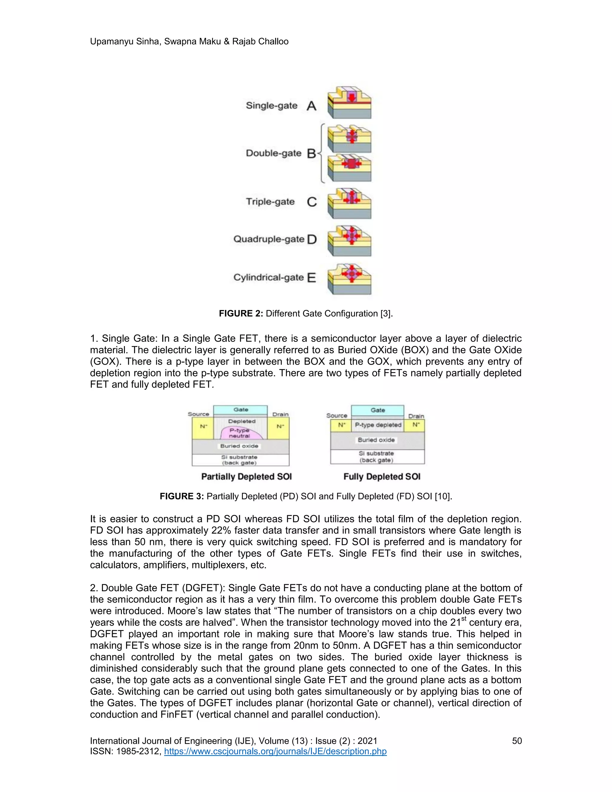 Upamanyu Sinha, Swapna Maku & Rajab Challoo
International Journal of Engineering (IJE), Volume (13) : Issue (2) : 2021 50
ISSN: 1985-2312, https://www.cscjournals.org/journals/IJE/description.php
FIGURE 2: Different Gate Configuration [3].
1. Single Gate: In a Single Gate FET, there is a semiconductor layer above a layer of dielectric
material. The dielectric layer is generally referred to as Buried OXide (BOX) and the Gate OXide
(GOX). There is a p-type layer in between the BOX and the GOX, which prevents any entry of
depletion region into the p-type substrate. There are two types of FETs namely partially depleted
FET and fully depleted FET.
FIGURE 3: Partially Depleted (PD) SOI and Fully Depleted (FD) SOI [10].
It is easier to construct a PD SOI whereas FD SOI utilizes the total film of the depletion region.
FD SOI has approximately 22% faster data transfer and in small transistors where Gate length is
less than 50 nm, there is very quick switching speed. FD SOI is preferred and is mandatory for
the manufacturing of the other types of Gate FETs. Single FETs find their use in switches,
calculators, amplifiers, multiplexers, etc.
2. Double Gate FET (DGFET): Single Gate FETs do not have a conducting plane at the bottom of
the semiconductor region as it has a very thin film. To overcome this problem double Gate FETs
were introduced. Moore’s law states that “The number of transistors on a chip doubles every two
years while the costs are halved”. When the transistor technology moved into the 21
st
century era,
DGFET played an important role in making sure that Moore’s law stands true. This helped in
making FETs whose size is in the range from 20nm to 50nm. A DGFET has a thin semiconductor
channel controlled by the metal gates on two sides. The buried oxide layer thickness is
diminished considerably such that the ground plane gets connected to one of the Gates. In this
case, the top gate acts as a conventional single Gate FET and the ground plane acts as a bottom
Gate. Switching can be carried out using both gates simultaneously or by applying bias to one of
the Gates. The types of DGFET includes planar (horizontal Gate or channel), vertical direction of
conduction and FinFET (vertical channel and parallel conduction).
 