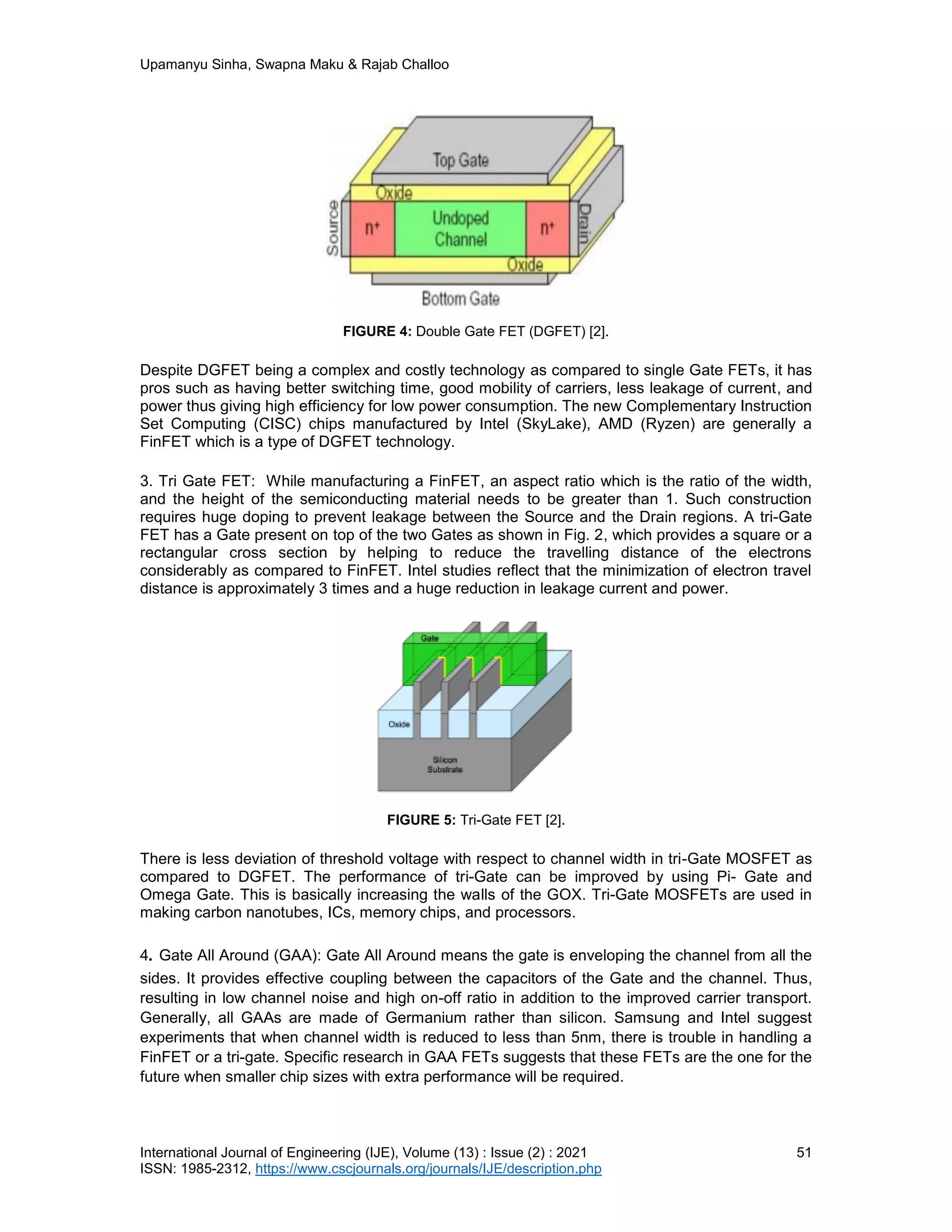 Upamanyu Sinha, Swapna Maku & Rajab Challoo
International Journal of Engineering (IJE), Volume (13) : Issue (2) : 2021 51
ISSN: 1985-2312, https://www.cscjournals.org/journals/IJE/description.php
FIGURE 4: Double Gate FET (DGFET) [2].
Despite DGFET being a complex and costly technology as compared to single Gate FETs, it has
pros such as having better switching time, good mobility of carriers, less leakage of current, and
power thus giving high efficiency for low power consumption. The new Complementary Instruction
Set Computing (CISC) chips manufactured by Intel (SkyLake), AMD (Ryzen) are generally a
FinFET which is a type of DGFET technology.
3. Tri Gate FET: While manufacturing a FinFET, an aspect ratio which is the ratio of the width,
and the height of the semiconducting material needs to be greater than 1. Such construction
requires huge doping to prevent leakage between the Source and the Drain regions. A tri-Gate
FET has a Gate present on top of the two Gates as shown in Fig. 2, which provides a square or a
rectangular cross section by helping to reduce the travelling distance of the electrons
considerably as compared to FinFET. Intel studies reflect that the minimization of electron travel
distance is approximately 3 times and a huge reduction in leakage current and power.
FIGURE 5: Tri-Gate FET [2].
There is less deviation of threshold voltage with respect to channel width in tri-Gate MOSFET as
compared to DGFET. The performance of tri-Gate can be improved by using Pi- Gate and
Omega Gate. This is basically increasing the walls of the GOX. Tri-Gate MOSFETs are used in
making carbon nanotubes, ICs, memory chips, and processors.
4. Gate All Around (GAA): Gate All Around means the gate is enveloping the channel from all the
sides. It provides effective coupling between the capacitors of the Gate and the channel. Thus,
resulting in low channel noise and high on-off ratio in addition to the improved carrier transport.
Generally, all GAAs are made of Germanium rather than silicon. Samsung and Intel suggest
experiments that when channel width is reduced to less than 5nm, there is trouble in handling a
FinFET or a tri-gate. Specific research in GAA FETs suggests that these FETs are the one for the
future when smaller chip sizes with extra performance will be required.
 
