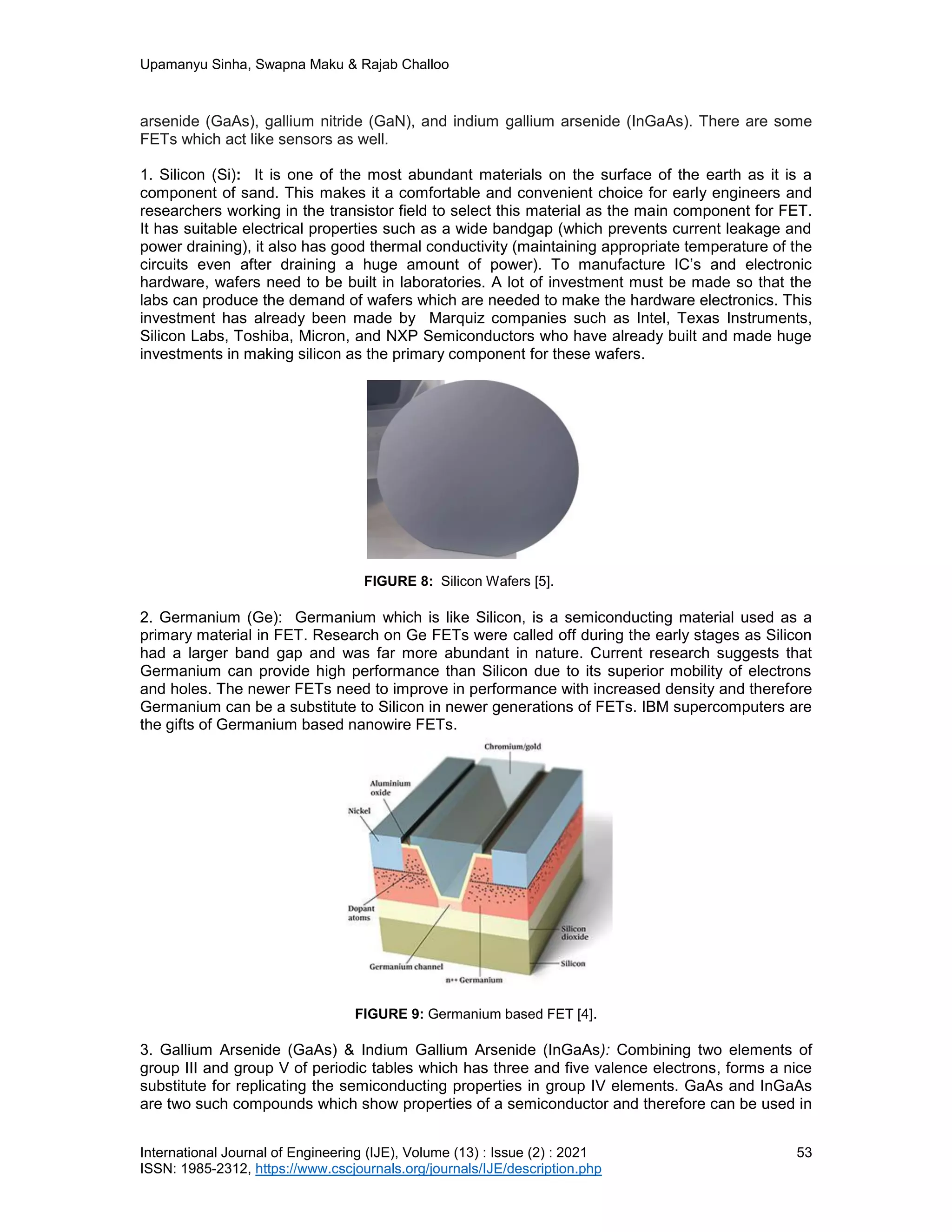 Upamanyu Sinha, Swapna Maku & Rajab Challoo
International Journal of Engineering (IJE), Volume (13) : Issue (2) : 2021 53
ISSN: 1985-2312, https://www.cscjournals.org/journals/IJE/description.php
arsenide (GaAs), gallium nitride (GaN), and indium gallium arsenide (InGaAs). There are some
FETs which act like sensors as well.
1. Silicon (Si): It is one of the most abundant materials on the surface of the earth as it is a
component of sand. This makes it a comfortable and convenient choice for early engineers and
researchers working in the transistor field to select this material as the main component for FET.
It has suitable electrical properties such as a wide bandgap (which prevents current leakage and
power draining), it also has good thermal conductivity (maintaining appropriate temperature of the
circuits even after draining a huge amount of power). To manufacture IC’s and electronic
hardware, wafers need to be built in laboratories. A lot of investment must be made so that the
labs can produce the demand of wafers which are needed to make the hardware electronics. This
investment has already been made by Marquiz companies such as Intel, Texas Instruments,
Silicon Labs, Toshiba, Micron, and NXP Semiconductors who have already built and made huge
investments in making silicon as the primary component for these wafers.
FIGURE 8: Silicon Wafers [5].
2. Germanium (Ge): Germanium which is like Silicon, is a semiconducting material used as a
primary material in FET. Research on Ge FETs were called off during the early stages as Silicon
had a larger band gap and was far more abundant in nature. Current research suggests that
Germanium can provide high performance than Silicon due to its superior mobility of electrons
and holes. The newer FETs need to improve in performance with increased density and therefore
Germanium can be a substitute to Silicon in newer generations of FETs. IBM supercomputers are
the gifts of Germanium based nanowire FETs.
FIGURE 9: Germanium based FET [4].
3. Gallium Arsenide (GaAs) & Indium Gallium Arsenide (InGaAs): Combining two elements of
group III and group V of periodic tables which has three and five valence electrons, forms a nice
substitute for replicating the semiconducting properties in group IV elements. GaAs and InGaAs
are two such compounds which show properties of a semiconductor and therefore can be used in
 