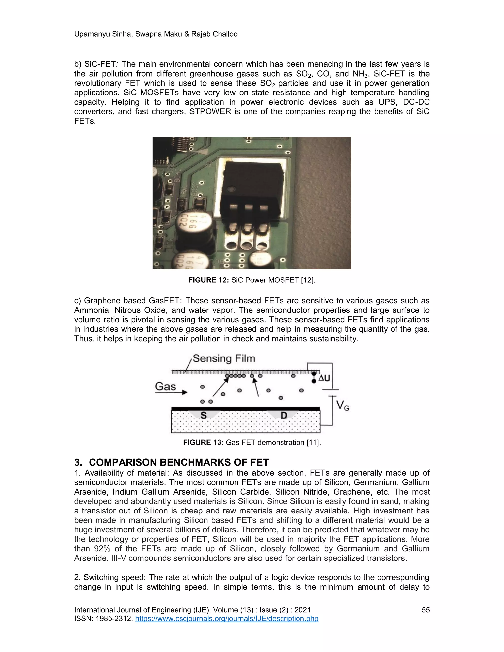 Upamanyu Sinha, Swapna Maku & Rajab Challoo
International Journal of Engineering (IJE), Volume (13) : Issue (2) : 2021 55
ISSN: 1985-2312, https://www.cscjournals.org/journals/IJE/description.php
b) SiC-FET: The main environmental concern which has been menacing in the last few years is
the air pollution from different greenhouse gases such as SO2, CO, and NH3. SiC-FET is the
revolutionary FET which is used to sense these SO2 particles and use it in power generation
applications. SiC MOSFETs have very low on-state resistance and high temperature handling
capacity. Helping it to find application in power electronic devices such as UPS, DC-DC
converters, and fast chargers. STPOWER is one of the companies reaping the benefits of SiC
FETs.
FIGURE 12: SiC Power MOSFET [12].
c) Graphene based GasFET: These sensor-based FETs are sensitive to various gases such as
Ammonia, Nitrous Oxide, and water vapor. The semiconductor properties and large surface to
volume ratio is pivotal in sensing the various gases. These sensor-based FETs find applications
in industries where the above gases are released and help in measuring the quantity of the gas.
Thus, it helps in keeping the air pollution in check and maintains sustainability.
FIGURE 13: Gas FET demonstration [11].
3. COMPARISON BENCHMARKS OF FET
1. Availability of material: As discussed in the above section, FETs are generally made up of
semiconductor materials. The most common FETs are made up of Silicon, Germanium, Gallium
Arsenide, Indium Gallium Arsenide, Silicon Carbide, Silicon Nitride, Graphene, etc. The most
developed and abundantly used materials is Silicon. Since Silicon is easily found in sand, making
a transistor out of Silicon is cheap and raw materials are easily available. High investment has
been made in manufacturing Silicon based FETs and shifting to a different material would be a
huge investment of several billions of dollars. Therefore, it can be predicted that whatever may be
the technology or properties of FET, Silicon will be used in majority the FET applications. More
than 92% of the FETs are made up of Silicon, closely followed by Germanium and Gallium
Arsenide. III-V compounds semiconductors are also used for certain specialized transistors.
2. Switching speed: The rate at which the output of a logic device responds to the corresponding
change in input is switching speed. In simple terms, this is the minimum amount of delay to
 