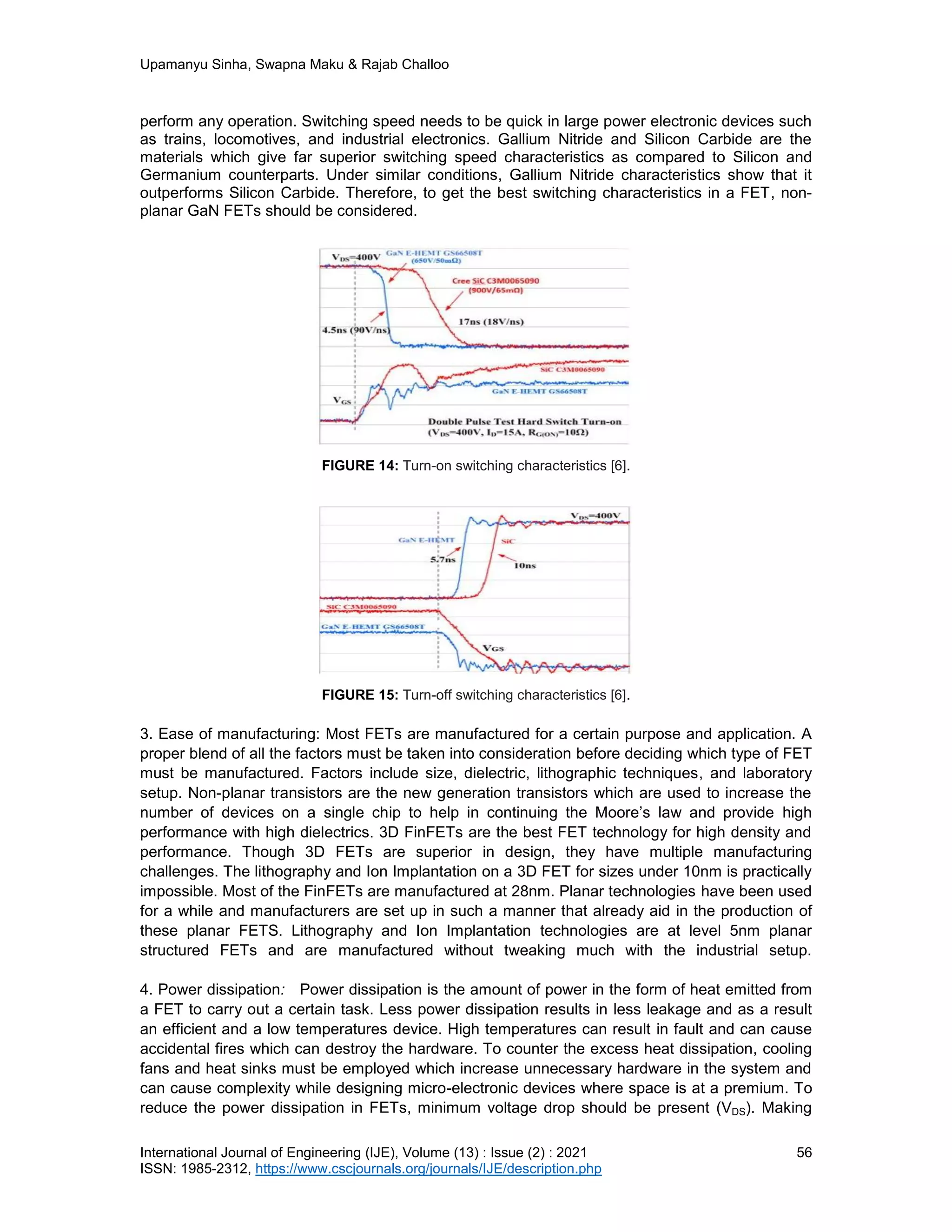 Upamanyu Sinha, Swapna Maku & Rajab Challoo
International Journal of Engineering (IJE), Volume (13) : Issue (2) : 2021 56
ISSN: 1985-2312, https://www.cscjournals.org/journals/IJE/description.php
perform any operation. Switching speed needs to be quick in large power electronic devices such
as trains, locomotives, and industrial electronics. Gallium Nitride and Silicon Carbide are the
materials which give far superior switching speed characteristics as compared to Silicon and
Germanium counterparts. Under similar conditions, Gallium Nitride characteristics show that it
outperforms Silicon Carbide. Therefore, to get the best switching characteristics in a FET, non-
planar GaN FETs should be considered.
FIGURE 14: Turn-on switching characteristics [6].
FIGURE 15: Turn-off switching characteristics [6].
3. Ease of manufacturing: Most FETs are manufactured for a certain purpose and application. A
proper blend of all the factors must be taken into consideration before deciding which type of FET
must be manufactured. Factors include size, dielectric, lithographic techniques, and laboratory
setup. Non-planar transistors are the new generation transistors which are used to increase the
number of devices on a single chip to help in continuing the Moore’s law and provide high
performance with high dielectrics. 3D FinFETs are the best FET technology for high density and
performance. Though 3D FETs are superior in design, they have multiple manufacturing
challenges. The lithography and Ion Implantation on a 3D FET for sizes under 10nm is practically
impossible. Most of the FinFETs are manufactured at 28nm. Planar technologies have been used
for a while and manufacturers are set up in such a manner that already aid in the production of
these planar FETS. Lithography and Ion Implantation technologies are at level 5nm planar
structured FETs and are manufactured without tweaking much with the industrial setup.
4. Power dissipation: Power dissipation is the amount of power in the form of heat emitted from
a FET to carry out a certain task. Less power dissipation results in less leakage and as a result
an efficient and a low temperatures device. High temperatures can result in fault and can cause
accidental fires which can destroy the hardware. To counter the excess heat dissipation, cooling
fans and heat sinks must be employed which increase unnecessary hardware in the system and
can cause complexity while designing micro-electronic devices where space is at a premium. To
reduce the power dissipation in FETs, minimum voltage drop should be present (VDS). Making
 
