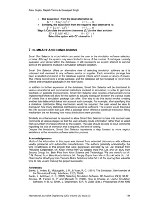 Ashu Gupta, Rajesh Verma & Kawaljeet Singh
International Journal of Engineering (IJE), Volume (3), Issue (3) 184
 The separation from the ideal alternative is:
Si * = [  (vj*– vij)
2
] ½
i = 1, …, m
 Similarly, the separation from the negative ideal alternative is:
S'i = [  (vj' – vij)
2
] ½
i = 1, …, m
Step 5: Calculate the relative closeness (Ci*) to the ideal solution
Ci* = S'i / (Si* +S'i ) , 0  Ci*  1
Select the option with Ci* closest to 1.
7. SUMMARY AND CONCLUSIONS
Smart Sim Selector is a tool which can assist the user in the simulation software selection
process. Although the system may seem limited in terms of the number of packages currently
evaluated and stored within the database, it still represents an explicit attempt to combat
some of the problems involved in simulation software selection.
Smart Sim Selector offers an alternative view of selecting simulation software as it is
unbiased and unrelated to any software vendor or supplier. Each simulation package has
been evaluated and stored in the database against criteria which covers a variety of issues.
The criteria do not favor a single package, and the database will be increased to cover more
criteria and simulation packages in the near future.
In addition to further expansion of the database, Smart Sim Selector will be distributed to
various educational and commercial institutions involved in simulation, in order to get more
feedback on possible improvements. Smart Sim Selector also requires enhancements to be
implemented which will allow for the system to actually distinguish between the various levels
of criteria that a simulation package can offer. One way to do this would involve creating
another data table which takes into account such concepts. For example, after specifying that
a statistical distribution fitting mechanism would be required, the user would be able to
distinguish how many statistical distributions would be sufficient. The system would then take
this into account rather than just offer a package which offered a statistical distribution fitting
mechanism but not knowing how many distributions were provided.
Similarly an enhancement is required to allow Smart Sim Selector to take into account user
comments at various stages so that the user actually inputs information rather than to select
from a number of choices offered by the system. The user should be able to input comments
regarding the type of animation that is required, the level of coding.
Despite the limitations, Smart Sim Selector represents a step forward to more explicit
assistance in the simulation software selection process.
Acknowledgements
Much of the information in this paper was derived from extended discussions with software
vendor personnel and automobile manufacturers. The authors gratefully acknowledge the
time investments in this project that were generously provided by Mr. Jai Shankar from
ProModel Corporation, Mr. Kiran Vonna from CD-adapco India Pvt. Ltd. and Mr. Suru from
Escorts Group, Mr. Beth Plott from Alion Science and Technology. We are thankful to Mr.
D.N. Prasad from Hero Honda Motors, Mr. Sanjay Gupta from Maruti Suzuki India Ltd., Mr.
Dharmendra Upadhyay from Yamaha Motor Solutions India Pvt. Ltd. for sparing their valuable
time to help us and making this project successful.
References
Banks, J., Aviles, E., McLaughlin, J. R., & Yuan, R. C. (1991). The Simulator: New Member of
the Simulation Family. Interfaces, 21(2): 76-86.
Banks, J., & Gibson, R. R. (1997). Selecting Simulation Software. IIE Solutions, 29(5): 30-32.
Bovone, M., Ferrari, D. V. and Manuelli, R. (1989). How to Choose an Useful Simulation
Software. In D. M. Smith, J. Stephenson, & R. N. Zobel (Eds.), Proceedings of the 1989
 