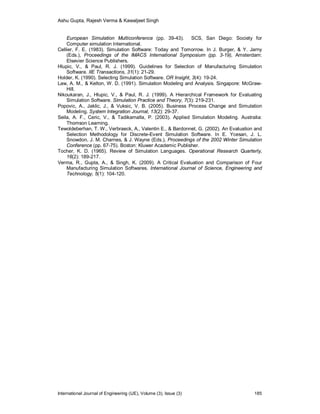 Ashu Gupta, Rajesh Verma & Kawaljeet Singh
International Journal of Engineering (IJE), Volume (3), Issue (3) 185
European Simulation Multiconference (pp. 39-43). SCS, San Diego: Society for
Computer simulation International.
Cellier, F. E. (1983). Simulation Software: Today and Tomorrow. In J. Burger, & Y. Jarny
(Eds.), Proceedings of the IMACS International Symposium (pp. 3-19), Amsterdam:
Elsevier Science Publishers.
Hlupic, V., & Paul, R. J. (1999). Guidelines for Selection of Manufacturing Simulation
Software. IIE Transactions, 31(1): 21-29.
Holder, K. (1990). Selecting Simulation Software. OR Insight, 3(4): 19-24.
Law, A. M., & Kelton, W. D. (1991). Simulation Modeling and Analysis. Singapore: McGraw-
Hill.
Nikoukaran, J., Hlupic, V., & Paul, R. J. (1999). A Hierarchical Framework for Evaluating
Simulation Software. Simulation Practice and Theory, 7(3): 219-231.
Popovic, A., Jaklic, J., & Vuksic, V. B. (2005). Business Process Change and Simulation
Modeling. System Integration Journal, 13(2): 29-37.
Seila, A. F., Ceric, V., & Tadikamalla, P. (2003). Applied Simulation Modeling. Australia:
Thomson Learning.
Tewoldeberhan, T. W., Verbraeck, A., Valentin E., & Bardonnet, G. (2002). An Evaluation and
Selection Methodology for Discrete-Event Simulation Software. In E. Ycesan, J. L.
Snowdon, J. M. Charnes, & J. Wayne (Eds.), Proceedings of the 2002 Winter Simulation
Conference (pp. 67-75). Boston: Kluwer Academic Publisher.
Tocher, K. D. (1965). Review of Simulation Languages. Operational Research Quarterly,
16(2): 189-217.
Verma, R., Gupta, A., & Singh, K. (2009). A Critical Evaluation and Comparison of Four
Manufacturing Simulation Softwares. International Journal of Science, Engineering and
Technology, 5(1): 104-120.
 