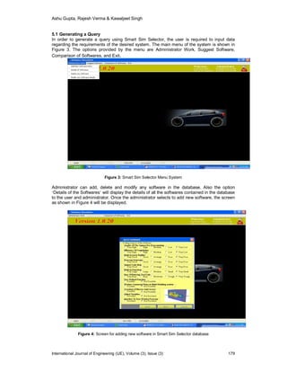 Ashu Gupta, Rajesh Verma & Kawaljeet Singh
International Journal of Engineering (IJE), Volume (3), Issue (3) 179
5.1 Generating a Query
In order to generate a query using Smart Sim Selector, the user is required to input data
regarding the requirements of the desired system. The main menu of the system is shown in
Figure 3. The options provided by the menu are Administrator Work, Suggest Software,
Comparison of Softwares, and Exit.
Figure 3: Smart Sim Selector Menu System
Administrator can add, delete and modify any software in the database. Also the option
‘Details of the Softwares’ will display the details of all the softwares contained in the database
to the user and administrator. Once the administrator selects to add new software, the screen
as shown in Figure 4 will be displayed.
Figure 4: Screen for adding new software in Smart Sim Selector database
 