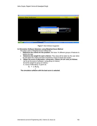 Ashu Gupta, Rajesh Verma & Kawaljeet Singh
International Journal of Engineering (IJE), Volume (3), Issue (3) 182
Figure 7: Best Software Suggested
6.2 Simulation Software Selection using Weighted Score Method
The steps used in Weighted Score method are:
1. Determine the criteria for the problem: We have 14 different groups of features to
satisfy this step
2. Determine the weight for each criterion: This value will be taken by the user when
he will select the criteria and their importance. Figure 8 shows this screen.
3. Obtain the score of alternative i using each criteria j for all i and j as follows:
Let Sij be the score of software i using group of criteria j
Wj be the weight for group of criteria j
Si score of alternative i is given as:
Si =  Wj Sij
j
The simulation software with the best score is selected.
 