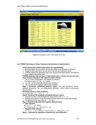 Ashu Gupta, Rajesh Verma & Kawaljeet Singh
International Journal of Engineering (IJE), Volume (3), Issue (3) 183
Figure 8: Weightage to each criteria given by the user
6.4 TOPSIS (Technique of Order Preference by Similarity to Ideal Solution)
In this method two artificial alternatives are hypothesized:
1. Ideal alternative: the one which has the best level for all attributes considered.
2. Negative ideal alternative: the one which has the worst attribute values.
3. TOPSIS selects the alternative that is the closest to the ideal solution and farthest
from negative ideal alternative.
TOPSIS assumes that we have m alternatives and n criteria and we have the
score of each alternative with respect to each criterion.
1. Let xij score of alternative i with respect to criterion j
We have a matrix X = (xij) mn matrix.
2. Let J be the set of benefit criteria (more is better)
3. Let J' be the set of negative criteria (less is better)
Step 1: Construct normalized decision matrix: This step transforms various
attribute dimensions into non-dimensional attributes, which allows comparisons
across criteria.
Normalize scores or data as follows:
rij = xij/ (x
2
ij) for i = 1, …, m; j = 1, …, n
Step 2: Construct the weighted normalized decision matrix:
 Assume we have a set of weights for each criteria wj for j = 1,…n.
 Multiply each column of the normalized decision matrix by its associated weight.
 An element of the new matrix is: vij = wj rij
Step 3: Determine the ideal and negative ideal solutions:
 Ideal solution:
A* = { v1* , …, vn*}, where
vj* ={ max (vij) if j  J ; min (vij) if j  J' }
 Negative ideal solution:
A' = { v1' , …, vn' }, where v' = { min (vij) if j  J ; max (vij) if j  J' }
Step 4: Calculate the separation measures for each alternative.
 