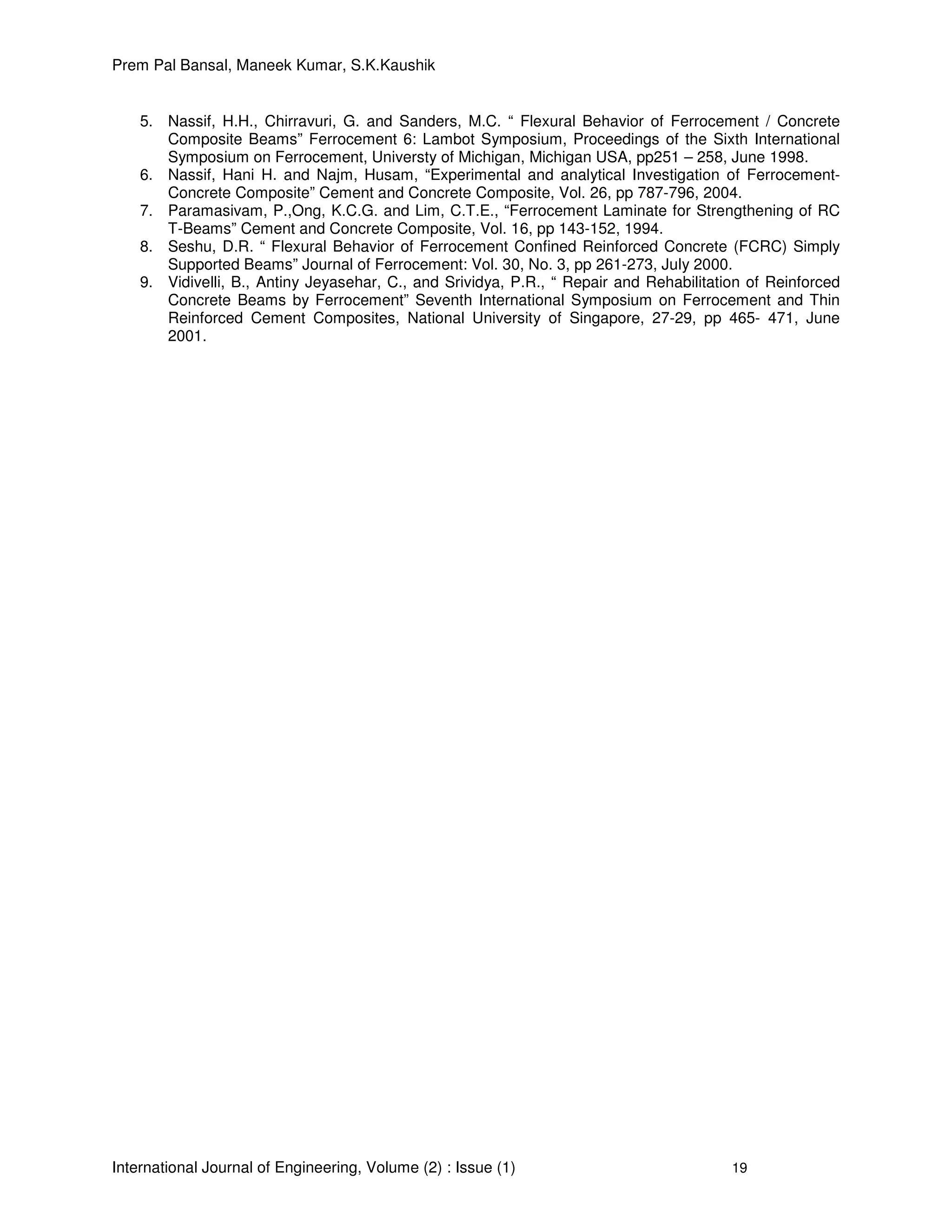 Prem Pal Bansal, Maneek Kumar, S.K.Kaushik
International Journal of Engineering, Volume (2) : Issue (1) 19
5. Nassif, H.H., Chirravuri, G. and Sanders, M.C. “ Flexural Behavior of Ferrocement / Concrete
Composite Beams” Ferrocement 6: Lambot Symposium, Proceedings of the Sixth International
Symposium on Ferrocement, Universty of Michigan, Michigan USA, pp251 – 258, June 1998.
6. Nassif, Hani H. and Najm, Husam, “Experimental and analytical Investigation of Ferrocement-
Concrete Composite” Cement and Concrete Composite, Vol. 26, pp 787-796, 2004.
7. Paramasivam, P.,Ong, K.C.G. and Lim, C.T.E., “Ferrocement Laminate for Strengthening of RC
T-Beams” Cement and Concrete Composite, Vol. 16, pp 143-152, 1994.
8. Seshu, D.R. “ Flexural Behavior of Ferrocement Confined Reinforced Concrete (FCRC) Simply
Supported Beams” Journal of Ferrocement: Vol. 30, No. 3, pp 261-273, July 2000.
9. Vidivelli, B., Antiny Jeyasehar, C., and Srividya, P.R., “ Repair and Rehabilitation of Reinforced
Concrete Beams by Ferrocement” Seventh International Symposium on Ferrocement and Thin
Reinforced Cement Composites, National University of Singapore, 27-29, pp 465- 471, June
2001.
 