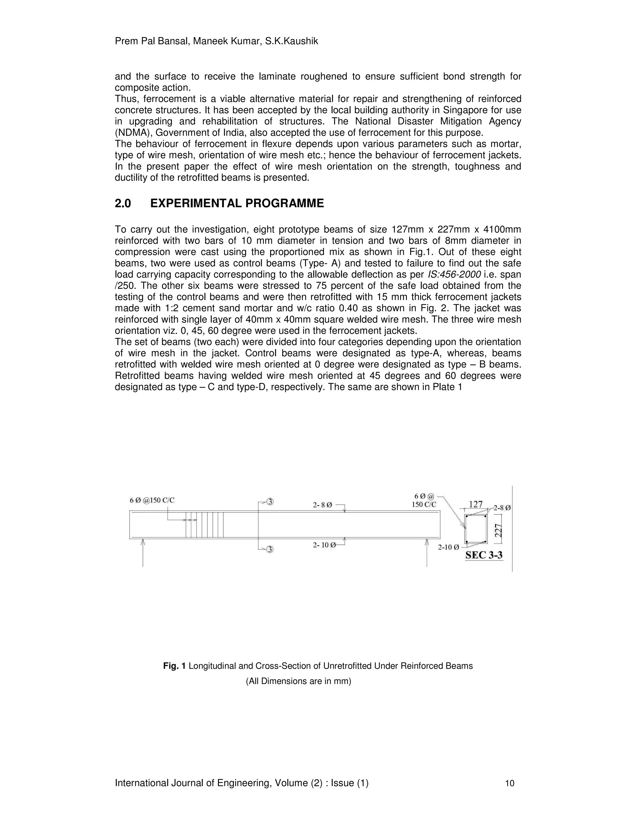 Prem Pal Bansal, Maneek Kumar, S.K.Kaushik
International Journal of Engineering, Volume (2) : Issue (1) 10
and the surface to receive the laminate roughened to ensure sufficient bond strength for
composite action.
Thus, ferrocement is a viable alternative material for repair and strengthening of reinforced
concrete structures. It has been accepted by the local building authority in Singapore for use
in upgrading and rehabilitation of structures. The National Disaster Mitigation Agency
(NDMA), Government of India, also accepted the use of ferrocement for this purpose.
The behaviour of ferrocement in flexure depends upon various parameters such as mortar,
type of wire mesh, orientation of wire mesh etc.; hence the behaviour of ferrocement jackets.
In the present paper the effect of wire mesh orientation on the strength, toughness and
ductility of the retrofitted beams is presented.
2.0 EXPERIMENTAL PROGRAMME
To carry out the investigation, eight prototype beams of size 127mm x 227mm x 4100mm
reinforced with two bars of 10 mm diameter in tension and two bars of 8mm diameter in
compression were cast using the proportioned mix as shown in Fig.1. Out of these eight
beams, two were used as control beams (Type- A) and tested to failure to find out the safe
load carrying capacity corresponding to the allowable deflection as per IS:456-2000 i.e. span
/250. The other six beams were stressed to 75 percent of the safe load obtained from the
testing of the control beams and were then retrofitted with 15 mm thick ferrocement jackets
made with 1:2 cement sand mortar and w/c ratio 0.40 as shown in Fig. 2. The jacket was
reinforced with single layer of 40mm x 40mm square welded wire mesh. The three wire mesh
orientation viz. 0, 45, 60 degree were used in the ferrocement jackets.
The set of beams (two each) were divided into four categories depending upon the orientation
of wire mesh in the jacket. Control beams were designated as type-A, whereas, beams
retrofitted with welded wire mesh oriented at 0 degree were designated as type – B beams.
Retrofitted beams having welded wire mesh oriented at 45 degrees and 60 degrees were
designated as type – C and type-D, respectively. The same are shown in Plate 1
Fig. 1 Longitudinal and Cross-Section of Unretrofitted Under Reinforced Beams
(All Dimensions are in mm)
 
