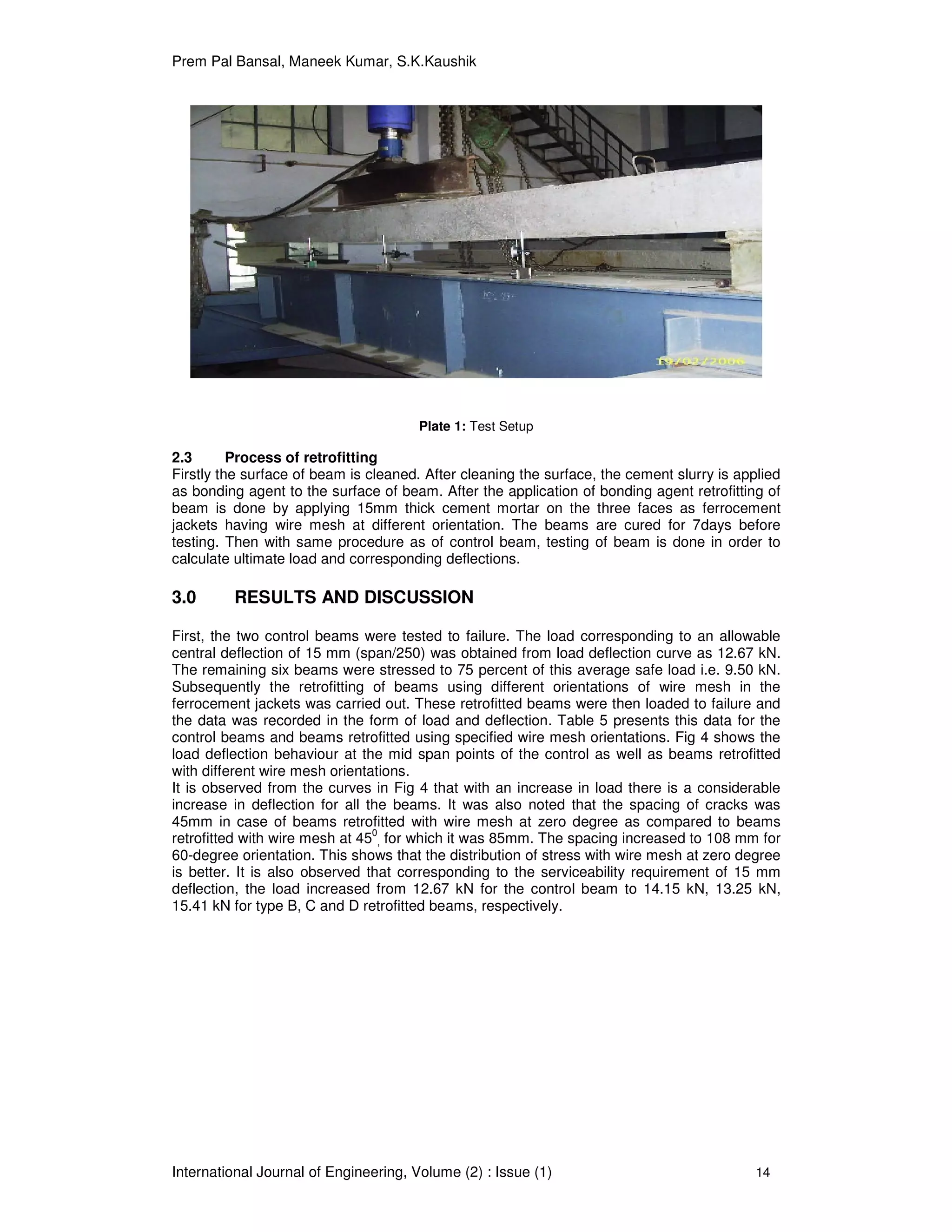 Prem Pal Bansal, Maneek Kumar, S.K.Kaushik
International Journal of Engineering, Volume (2) : Issue (1) 14
Plate 1: Test Setup
2.3 Process of retrofitting
Firstly the surface of beam is cleaned. After cleaning the surface, the cement slurry is applied
as bonding agent to the surface of beam. After the application of bonding agent retrofitting of
beam is done by applying 15mm thick cement mortar on the three faces as ferrocement
jackets having wire mesh at different orientation. The beams are cured for 7days before
testing. Then with same procedure as of control beam, testing of beam is done in order to
calculate ultimate load and corresponding deflections.
3.0 RESULTS AND DISCUSSION
First, the two control beams were tested to failure. The load corresponding to an allowable
central deflection of 15 mm (span/250) was obtained from load deflection curve as 12.67 kN.
The remaining six beams were stressed to 75 percent of this average safe load i.e. 9.50 kN.
Subsequently the retrofitting of beams using different orientations of wire mesh in the
ferrocement jackets was carried out. These retrofitted beams were then loaded to failure and
the data was recorded in the form of load and deflection. Table 5 presents this data for the
control beams and beams retrofitted using specified wire mesh orientations. Fig 4 shows the
load deflection behaviour at the mid span points of the control as well as beams retrofitted
with different wire mesh orientations.
It is observed from the curves in Fig 4 that with an increase in load there is a considerable
increase in deflection for all the beams. It was also noted that the spacing of cracks was
45mm in case of beams retrofitted with wire mesh at zero degree as compared to beams
retrofitted with wire mesh at 450
, for which it was 85mm. The spacing increased to 108 mm for
60-degree orientation. This shows that the distribution of stress with wire mesh at zero degree
is better. It is also observed that corresponding to the serviceability requirement of 15 mm
deflection, the load increased from 12.67 kN for the control beam to 14.15 kN, 13.25 kN,
15.41 kN for type B, C and D retrofitted beams, respectively.
 