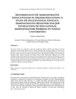 International Journal of Education (IJE) Vol.5, No.3/4, December 2017
DOI : 10.5121/ije.2017.5401 1
DETERMINANTS OF ADMINISTRATIVE
EFFECTIVENESS IN HIGHER EDUCATION: A
STUDY OF OCCUPATIONAL EFFICACY,
ADMINISTRATIVE BEHAVIOR AND JOB
SATISFACTION OF EDUCATIONAL
ADMINISTRATORS WORKING IN INDIAN
UNIVERSITIES
Firdous Ahmad Sofal
Assistant Professor, Department of Teacher Education, School of Education,
Central University of Kashmir, India
ABSTRACT
The present study was conducted to study the occupational efficacy, administrative Behavior and job
satisfaction of educational administrators in higher education The descriptive method of research was
employed to carry out this piece of research. A sample of 260 Educational Administrators was selected
from the existing universities of Jammu and Kashmir State. Occupational Self Efficacy Scale (OSES) by
Sanjaypot Pethe, Sushma Chowdari and Uppinar Dhar (1999), Administrative Behavior Scale (ABS)
developed by Haseen Taj and Job Satisfaction scale developed by Amar Singh and T.R Sharma were used
to collect the data. Significant positive correlation was found between occupational efficacy, administrative
Behavior and job satisfaction of educational administrators in higher education. The results also revealed
a significant difference between effective and ineffective educational administrators on all dimensions of
administrative behavior and job satisfaction.
KEYWORDS
Higher Education, Educational Administrators, Occupational Efficacy, Administrative Behavior, Job
Satisfaction.
1. INTRODUCTION
Good education is the product of good administration. Administration is not simply a managerial
occupation; it demands new dimensions of knowledge, techniques and skills (Chandrasekaran,
1994). In the present world, education is a complex and highly specialized field. Its efficient
administration requires technical competence, administrative acumen and understanding of the
educational development. Competent and effective administrators are of vital importance to the
success of every dynamic organization. Today, educational administrators have multifaceted roles
to play. They are expected to uphold the highest standards in professional commitment,
 