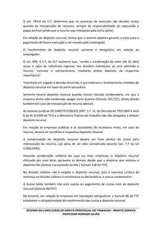 RESUMO DO LIVRO CURSO DE DIREITO PROCESSUAL DO TRABALHO – RENATO SARAIVA
PROFESSOR RODRIGO JULIÃO
O art. 789-A da CLT determina que no processo de execução são devidas custas
quando da interposição de recursos, sempre de responsabilidade do executado e
pagas ao final (ainda que o recurso seja interposto pela outra parte).
Em relação ao depósito recursal, temos que o mesmo objetiva garantir o juízo para o
pagamento de futura execução a ser movida pelo empregado.
O recolhimento de depósito recursal somente é obrigatório em relação ao
empregador.
O art. 899, § 1.º, da CLT esclarece que, “sendo a condenação de valor até 10 (dez)
vezes o valor de referência regional, nos dissídios individuais, só será admitido o
recurso, inclusive o extraordinário, mediante prévio depósito da respectiva
importância”.
Transitada em julgado a decisão recorrida, o juiz ordenará o levantamento imediato de
depósito recursal em favor da parte vencedora.
Somente haverá depósito recursal quando houver decisão condenatória, em que a
empresa tenha sido condenada apagar certa quantia (Súmula 161,TST), sendo devido
também em caso de interposição de recurso adesivo.
As pessoas jurídicas DE DIREITO PÚBLICO (ART. 1.º, IV, do Decreto-lei 779/1969 e item
X da IN 3/1993 do TST) e o Ministério Público do Trabalho não são obrigados a efetuar
depósito recursal.
Em relação às empresas públicas e às sociedades de economia mista, em caso de
recurso, deverá ser recolhido o respectivo depósito recursal.
A comprovação de depósito recursal deverá ser feita dentro do prazo para
interposição do recurso, sob pena de ser este considerado deserto (art. 7.º da Lei
5.584/1970).
Havendo condenação solidária de suas ou mais empresas, o depósito recursal
efetuado por uma delas aproveita as demais, desde que a empresa que realizou o
depósito não pleiteie sua exclusão da lide ( Súmula 128 do TST).
No dissídio coletivo não é exigido o depósito recursal, pois a natureza jurídica da
sentença no dissídio coletivo é constitutiva ou declaratória, e nunca condenatória.
A massa falida também não está sujeita ao pagamento de custas nem ao depósito
recursal (Súmula 86/TST).
No entanto, em relação às empresas em liquidação extrajudicial, a Súmula 86 do TST
estabelece a obrigatoriedade do recolhimento das custas e depósito recursal.
 