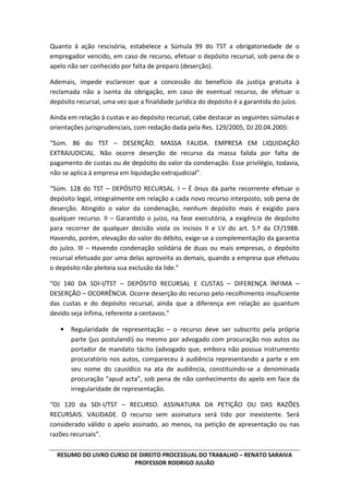 RESUMO DO LIVRO CURSO DE DIREITO PROCESSUAL DO TRABALHO – RENATO SARAIVA
PROFESSOR RODRIGO JULIÃO
Quanto à ação rescisória, estabelece a Súmula 99 do TST a obrigatoriedade de o
empregador vencido, em caso de recurso, efetuar o depósito recursal, sob pena de o
apelo não ser conhecido por falta de preparo (deserção).
Ademais, impede esclarecer que a concessão do benefício da justiça gratuita à
reclamada não a isenta da obrigação, em caso de eventual recurso, de efetuar o
depósito recursal, uma vez que a finalidade jurídica do depósito é a garantida do juízo.
Ainda em relação à custas e ao depósito recursal, cabe destacar as seguintes súmulas e
orientações jurisprudenciais, com redação dada pela Res. 129/2005, DJ 20.04.2005:
“Súm. 86 do TST – DESERÇÃO. MASSA FALIDA. EMPRESA EM LIQUIDAÇÃO
EXTRAJUDICIAL. Não ocorre deserção de recurso da massa falida por falta de
pagamento de custas ou de depósito do valor da condenação. Esse privilégio, todavia,
não se aplica à empresa em liquidação extrajudicial”.
“Súm. 128 do TST – DEPÓSITO RECURSAL. I – É ônus da parte recorrente efetuar o
depósito legal, integralmente em relação a cada novo recurso interposto, sob pena de
deserção. Atingido o valor da condenação, nenhum depósito mais é exigido para
qualquer recurso. II – Garantido o juízo, na fase executória, a exigência de depósito
para recorrer de qualquer decisão viola os incisos II e LV do art. 5.º da CF/1988.
Havendo, porém, elevação do valor do débito, exige-se a complementação da garantia
do juízo. III – Havendo condenação solidária de duas ou mais empresas, o depósito
recursal efetuado por uma delas aproveita as demais, quando a empresa que efetuou
o depósito não pleiteia sua exclusão da lide.”
“OJ 140 DA SDI-I/TST – DEPÓSITO RECURSAL E CUSTAS – DIFERENÇA ÍNFIMA –
DESERÇÃO – OCORRÊNCIA. Ocorre deserção do recurso pelo recolhimento insuficiente
das custas e do depósito recursal, ainda que a diferença em relação ao quantum
devido seja ínfima, referente a centavos.”
• Regularidade de representação – o recurso deve ser subscrito pela própria
parte (jus postulandi) ou mesmo por advogado com procuração nos autos ou
portador de mandato tácito (advogado que, embora não possua instrumento
procuratório nos autos, compareceu á audiência representando a parte e em
seu nome do causídico na ata de audiência, constituindo-se a denominada
procuração “apud acta”, sob pena de não conhecimento do apelo em face da
irregularidade de representação.
“OJ 120 da SDI-I/TST – RECURSO. ASSINATURA DA PETIÇÃO OU DAS RAZÕES
RECURSAIS. VALIDADE. O recurso sem assinatura será tido por inexistente. Será
considerado válido o apelo assinado, ao menos, na petição de apresentação ou nas
razões recursais”.
 