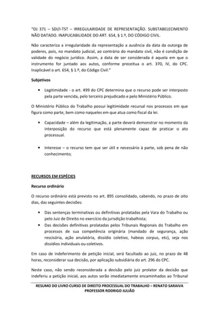 RESUMO DO LIVRO CURSO DE DIREITO PROCESSUAL DO TRABALHO – RENATO SARAIVA
PROFESSOR RODRIGO JULIÃO
“OJ 371 – SDI/I-TST – IRREGULARIDADE DE REPRESENTAÇÃO. SUBSTABELECIMENTO
NÃO DATADO. INAPLICABILIDADE DO ART. 654, § 1.º, DO CÓDIGO CIVIL.
Não caracteriza a irregularidade da representação a ausência da data da outorga de
poderes, pois, no mandato judicial, ao contrário do mandato civil, não é condição de
validade do negócio jurídico. Assim, a data de ser considerada é aquela em que o
instrumento for juntado aos autos, conforme preceitua o art. 370, IV, do CPC.
Inaplicável o art. 654, § 1.º, do Código Civil.”
Subjetivos
• Legitimidade - o art. 499 do CPC determina que o recurso pode ser interposto
pela parte vencida, pelo terceiro prejudicado e pelo Ministério Público.
O Ministério Público do Trabalho possui legitimidade recursal nos processos em que
figura como parte, bem como naqueles em que atua como fiscal da lei.
• Capacidade – além da legitimação, a parte deverá demonstrar no momento da
interposição do recurso que está plenamente capaz de praticar o ato
processual.
• Interesse – o recurso tem que ser útil e necessário à parte, sob pena de não
conhecimento;
RECURSOS EM ESPÉCIES
Recurso ordinário
O recurso ordinário está previsto no art. 895 consolidado, cabendo, no prazo de oito
dias, das seguintes decisões:
• Das sentenças terminativas ou definitivas prolatadas pela Vara do Trabalho ou
pelo Juiz de Direito no exercício da jurisdição trabalhista;
• Das decisões definitivas prolatadas pelos Tribunais Regionais do Trabalho em
processos de sua competência originária (mandado de segurança, ação
rescisória, ação anulatória, dissídio coletivo, habeas corpus, etc), seja nos
dissídios individuais ou coletivos.
Em caso de indeferimento de petição inicial, será facultado ao juiz, no prazo de 48
horas, reconsiderar sua decisão, por aplicação subsidiária do art. 296 do CPC.
Neste caso, não sendo reconsiderada a decisão pelo juiz prolator da decisão que
indeferiu a petição inicial, aos autos serão imediatamente encaminhados ao Tribunal
 